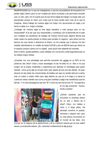 Experiencias empresariales
MUNICIPALIDAD por lo que los trabajadores o sea los recaudadores de impuestos me
pedían algún dinero para no ser multado por dicho municipio y así permanecí durante
casi un año, pero me di cuenta que de esa forma ilegal de trabajo a la larga sale uno
perjudicado porque te viene una multa que te hace perder pero más de lo que te
imaginas. Ahora trabajo de manera legal con todos mis documentos en regla y sin
temor a nadie ni a ningún chantaje.
¿Trabajar de manera legal te trae algún beneficio o solo porque eres un ser
responsable? A la par que soy responsable y contribuyo con el desarrollo de mi país
son múltiples los beneficios de trabajar de manera formal pues déjame decirte que
antes nadie me quería prestar un dinero para ampliar mi negocio; pero ahora son los
bancos los que vienen a ofrecerme el dinero, no me creerás que 4 bancos me han
visitado ofreciéndome un crédito de hasta $ 25.00 y otro de $30.00 pero por ahora no
lo requiero porque cuento con mi capital, pues quizá más adelante los necesite.
Ante lo dicho, quedé patidifuso, pues hablaba con convicción y total seguridad pues no
se notaba ningún titubeo.
¿Cuentas con una estrategia que permita aumentar las ventas en un 50% en los
próximos dos años? Claro y esas estrategias no las he leído en un libro si no que
surgen de la propia creatividad y experiencia por ejemplo mi estrategia para ganar
clientes como ya te dije es el buen trato; pero aparte de esa son las ofertas. Un gran
alcance te doy todos los comerciantes de textiles por aquí no venden tela por cuartos
solo un metro o medio metro pero algo distinto es que yo si lo hago y si sacas la
cuenta en varios clientes eso suma una gran cantidad y salgo mas beneficioso que los
demás. Y mi otra estrategia es las tres “B”.Y cómo es eso de las tres “B ” le pregunté y
él me dijo sonriendo : “bueno,
bonito y barato”.
¿Dónde quisieras que se
encuentre tu empresa dentro
de un año y dentro de 5
años? Claro, me hablas a
corto y a largo plazo. He
pensado construir mi puesto,
renovarlo y adquirir otro; pero
no solo pienso incursionar en
el mundo de las telas, sino
irrumpir en el negocio de la gastronomía y de la medicina natural que sé que saldré
airoso y sumamente exitoso. ¡Ah, caramba! multiservicios le dije ja ja ja.
 