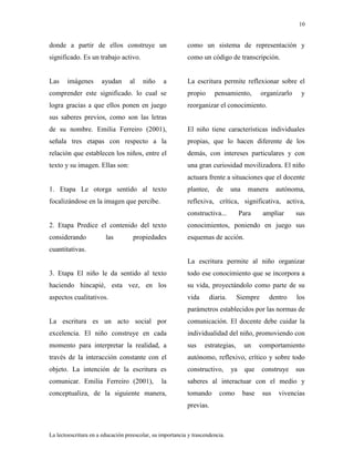 10
La lectoescritura en a educación preescolar, su importancia y trascendencia.
donde a partir de ellos construye un
significado. Es un trabajo activo.
Las imágenes ayudan al niño a
comprender este significado. lo cual se
logra gracias a que ellos ponen en juego
sus saberes previos, como son las letras
de su nombre. Emilia Ferreiro (2001),
señala tres etapas con respecto a la
relación que establecen los niños, entre el
texto y su imagen. Ellas son:
1. Etapa Le otorga sentido al texto
focalizándose en la imagen que percibe.
2. Etapa Predice el contenido del texto
considerando las propiedades
cuantitativas.
3. Etapa El niño le da sentido al texto
haciendo hincapié, esta vez, en los
aspectos cualitativos.
La escritura es un acto social por
excelencia. El niño construye en cada
momento para interpretar la realidad, a
través de la interacción constante con el
objeto. La intención de la escritura es
comunicar. Emilia Ferreiro (2001), la
conceptualiza, de la siguiente manera,
como un sistema de representación y
como un código de transcripción.
La escritura permite reflexionar sobre el
propio pensamiento, organizarlo y
reorganizar el conocimiento.
El niño tiene características individuales
propias, que lo hacen diferente de los
demás, con intereses particulares y con
una gran curiosidad movilizadora. El niño
actuara frente a situaciones que el docente
plantee, de una manera autónoma,
reflexiva, crítica, significativa, activa,
constructiva... Para ampliar sus
conocimientos, poniendo en juego sus
esquemas de acción.
La escritura permite al niño organizar
todo ese conocimiento que se incorpora a
su vida, proyectándolo como parte de su
vida diaria. Siempre dentro los
parámetros establecidos por las normas de
comunicación. El docente debe cuidar la
individualidad del niño, promoviendo con
sus estrategias, un comportamiento
autónomo, reflexivo, crítico y sobre todo
constructivo, ya que construye sus
saberes al interactuar con el medio y
tomando como base sus vivencias
previas.
 