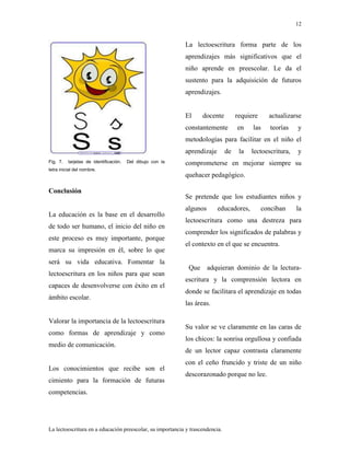 12
La lectoescritura en a educación preescolar, su importancia y trascendencia.
Fig. 7. tarjetas de identificación. Del dibujo con la
letra inicial del nombre.
Conclusión
La educación es la base en el desarrollo
de todo ser humano, el inicio del niño en
este proceso es muy importante, porque
marca su impresión en él, sobre lo que
será su vida educativa. Fomentar la
lectoescritura en los niños para que sean
capaces de desenvolverse con éxito en el
ámbito escolar.
Valorar la importancia de la lectoescritura
como formas de aprendizaje y como
medio de comunicación.
Los conocimientos que recibe son el
cimiento para la formación de futuras
competencias.
La lectoescritura forma parte de los
aprendizajes más significativos que el
niño aprende en preescolar. Le da el
sustento para la adquisición de futuros
aprendizajes.
El docente requiere actualizarse
constantemente en las teorías y
metodologías para facilitar en el niño el
aprendizaje de la lectoescritura, y
comprometerse en mejorar siempre su
quehacer pedagógico.
Se pretende que los estudiantes niños y
algunos educadores, conciban la
lectoescritura como una destreza para
comprender los significados de palabras y
el contexto en el que se encuentra.
Que adquieran dominio de la lectura-
escritura y la comprensión lectora en
donde se facilitara el aprendizaje en todas
las áreas.
Su valor se ve claramente en las caras de
los chicos: la sonrisa orgullosa y confiada
de un lector capaz contrasta claramente
con el ceño fruncido y triste de un niño
descorazonado porque no lee.
 