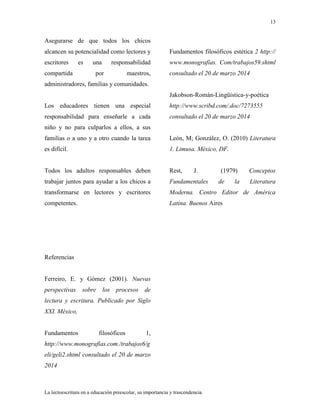 13
La lectoescritura en a educación preescolar, su importancia y trascendencia.
Asegurarse de que todos los chicos
alcancen su potencialidad como lectores y
escritores es una responsabilidad
compartida por maestros,
administradores, familias y comunidades.
Los educadores tienen una especial
responsabilidad para enseñarle a cada
niño y no para culparlos a ellos, a sus
familias o a uno y a otro cuando la tarea
es difícil.
Todos los adultos responsables deben
trabajar juntos para ayudar a los chicos a
transformarse en lectores y escritores
competentes.
Referencias
Ferreiro, E. y Gómez (2001). Nuevas
perspectivas sobre los procesos de
lectura y escritura. Publicado por Siglo
XXI. México,
Fundamentos filosóficos 1,
http://www.monografías.com./trabajos6/g
eli/geli2.shtml consultado el 20 de marzo
2014
Fundamentos filosóficos estética 2 http://
www.monografías. Com/trabajos59.shtml
consultado el 20 de marzo 2014
Jakobson-Román-Lingüística-y-poética
http://www.scribd.com/.doc/7273555
consultado el 20 de marzo 2014
León, M; González, O. (2010) Literatura
1. Limusa. México, DF.
Rest, J. (1979) Conceptos
Fundamentales de la Literatura
Moderna. Centro Editor de América
Latina. Buenos Aires
 