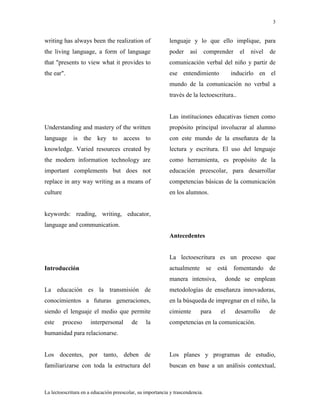 3
La lectoescritura en a educación preescolar, su importancia y trascendencia.
writing has always been the realization of
the living language, a form of language
that "presents to view what it provides to
the ear".
Understanding and mastery of the written
language is the key to access to
knowledge. Varied resources created by
the modern information technology are
important complements but does not
replace in any way writing as a means of
culture
keywords: reading, writing, educator,
language and communication.
Introducción
La educación es la transmisión de
conocimientos a futuras generaciones,
siendo el lenguaje el medio que permite
este proceso interpersonal de la
humanidad para relacionarse.
Los docentes, por tanto, deben de
familiarizarse con toda la estructura del
lenguaje y lo que ello implique, para
poder así comprender el nivel de
comunicación verbal del niño y partir de
ese entendimiento inducirlo en el
mundo de la comunicación no verbal a
través de la lectoescritura..
Las instituciones educativas tienen como
propósito principal involucrar al alumno
con este mundo de la enseñanza de la
lectura y escritura. El uso del lenguaje
como herramienta, es propósito de la
educación preescolar, para desarrollar
competencias básicas de la comunicación
en los alumnos.
Antecedentes
La lectoescritura es un proceso que
actualmente se está fomentando de
manera intensiva, donde se emplean
metodologías de enseñanza innovadoras,
en la búsqueda de impregnar en el niño, la
cimiente para el desarrollo de
competencias en la comunicación.
Los planes y programas de estudio,
buscan en base a un análisis contextual,
 