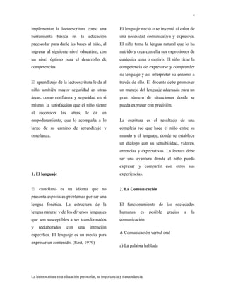 4
La lectoescritura en a educación preescolar, su importancia y trascendencia.
implementar la lectoescritura como una
herramienta básica en la educación
preescolar para darle las bases al niño, al
ingresar al siguiente nivel educativo, con
un nivel óptimo para el desarrollo de
competencias.
El aprendizaje de la lectoescritura le da al
niño también mayor seguridad en otras
áreas, como confianza y seguridad en si
mismo, la satisfacción que el niño siente
al reconocer las letras, le da un
empoderamiento, que lo acompaña a lo
largo de su camino de aprendizaje y
enseñanza.
1. El lenguaje
El castellano es un idioma que no
presenta especiales problemas por ser una
lengua fonética. La estructura de la
lengua natural y de los diversos lenguajes
que son susceptibles a ser transformados
y reelaborados con una intención
especifica. El lenguaje es un medio para
expresar un contenido. (Rest, 1979)
El lenguaje nació o se inventó al calor de
una necesidad comunicativa y expresiva.
El niño toma la lengua natural que lo ha
nutrido y crea con ella sus expresiones de
cualquier tema o motivo. El niño tiene la
competencia de expresarse y comprender
su lenguaje y así interpretar su entorno a
través de ello. El docente debe promover
un manejo del lenguaje adecuado para un
gran número de situaciones donde se
pueda expresar con precisión.
La escritura es el resultado de una
compleja red que hace el niño entre su
mundo y el lenguaje, donde se establece
un diálogo con su sensibilidad, valores,
creencias y expectativas. La lectura debe
ser una aventura donde el niño pueda
expresar y compartir con otros sus
experiencias.
2. La Comunicación
El funcionamiento de las sociedades
humanas es posible gracias a la
comunicación
Comunicación verbal oral
a) La palabra hablada
 