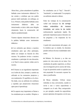 5
La lectoescritura en a educación preescolar, su importancia y trascendencia.
Ahora bien, ¿cómo entendemos la palabra
hablada como instrumento didáctico? Es
tan común y cotidiano que nos podría
parecer inútil analizado; sin embargo, no
lo es. Primero, toda palabra hablada como
instrumento didáctico debe ser
intencionada; es decir, debe estar dirigida
claramente hacia la consecución del
objetivo predeterminado.
Veamos algunas situaciones directas con
la palabra hablada como instrumento
didáctico:
Los estímulos que demos a nuestros
estudiantes para que ellos participen,
deben ser siempre en función de ellos
mismos. No podemos invitar a nuestros
estudiantes a participar de una discusión,
si al final la única opinión válida será la
nuestra.
El humor es un ingrediente importante
en el salón de clase, siempre y cuando sea
utilizado en los momentos propicios y
con moderación. El equilibrio es la clave.
Sin duda, crea un ambiente de confianza
y equidad, que proporciona situaciones
aptas para el aprendizaje.
Un aspecto muy importante es llamar a
los estudiantes por su nombre. Dirigirse a
los estudiantes con el "hey", "chavalo",
"muchacho", es inadecuado Y no propicia
un ambiente educativo idóneo.
Entre las ventajas de la comunicación
verbal oral destacan las de corregir
malos entendidos de manera
inmediata, así como la de recibir
realimentación igualmente rápido. De
particular importancia para el docente son
las preguntas y las respuestas de los
estudiantes.
A partir del conocimiento del grupo y de
la temática que se estudie, los docentes
pueden utilizar diversas modalidades tales
como:
Debates: Se discuten y se dan sus
puntos de vista acerca de un tema. Con
estudiantes de grados superiores, es eficaz
una investigación previa acerca del tema,
lo que les permitiría emitir su opinión con
más propiedad. Es necesario exponer las
ideas y justificarlas.
Mesas redondas: Utilizar mesas
redondas es muy conveniente, cuando se
invita a uno o varios especialistas a
compartir en el aula. Muy enriquecedor
es, por ejemplo, cuando los especialistas
poseen opiniones divergentes; en tal caso,
 