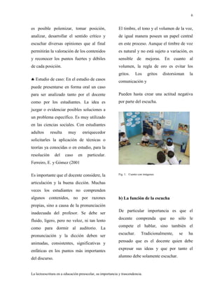 6
La lectoescritura en a educación preescolar, su importancia y trascendencia.
es posible polemizar, tomar posición,
analizar, desarrollar el sentido crítico y
escuchar diversas opiniones que al final
permitirán la valoración de los contenidos
y reconocer los puntos fuertes y débiles
de cada posición.
Estudio de caso: En el estudio de casos
puede presentarse en forma oral un caso
para ser analizado tanto por el docente
como por los estudiantes. La idea es
juzgar o evidenciar posibles soluciones a
un problema específico. Es muy utilizado
en las ciencias sociales. Con estudiantes
adultos resulta muy enriquecedor
solicitarles la aplicación de técnicas o
teorías ya conocidas o en estudio, para la
resolución del caso en particular.
Ferreiro, E. y Gómez (2001
Es importante que el docente considere, la
articulación y la buena dicción. Muchas
veces los estudiantes no comprenden
algunos contenidos, no por razones
propias, sino a causa de la pronunciación
inadecuada del profesor. Se debe ser
fluido, ligero, pero no veloz, ni tan lento
como para dormir al auditorio. La
pronunciación y la dicción deben ser
animadas, consistentes, significativas y
enfáticas en los puntos más importantes
del discurso.
El timbre, el tono y el volumen de la voz,
de igual manera poseen un papel central
en este proceso. Aunque el timbre de voz
es natural y no está sujeto a variación, es
sensible de mejoras. En cuanto al
volumen, la regla de oro es evitar los
gritos. Los gritos distorsionan la
comunicación y
Pueden hasta crear una actitud negativa
por parte del escucha.
Fig. 1. Cuento con imágenes
b) La función de la escucha
De particular importancia es que el
docente comprenda que no sólo le
compete el hablar, sino también el
escuchar. Tradicionalmente, se ha
pensado que es el docente quien debe
expresar sus ideas y que por tanto el
alumno debe solamente escuchar.
 