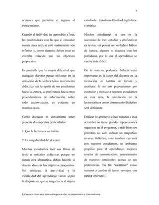 8
La lectoescritura en a educación preescolar, su importancia y trascendencia.
acciones que permiten el ingreso al
conocimiento.
Cuando el individuo ha aprendido a leer,
las posibilidades con las que el educador
cuenta para utilizar este instrumento son
infinitas y, como siempre, deben estar en
estrecha relación con los objetivos
propuestos.
Es probable que la mayor dificultad que
cualquier docente puede enfrentar en la
ubicación de la lectura como instrumento
didáctico, sea la apatía de sus estudiantes
hacia la lectura, su preferencia hacia otros
procedimientos de información, sobre
todo audiovisuales, es evidente en
muchos casos.
Como docentes es conveniente tener
presente dos aspectos primordiales:
1. Que la lectura es un hábito.
2. La singularidad del docente.
Muchos estudiantes leen sus libros de
texto o unidades didácticas porque no
tienen otra alternativa, deben hacerlo si
desean alcanzar los objetivos propuestos.
Sin embargo, la asertividad y la
efectividad del aprendizaje varían según
la disposición que se tenga hacia el objeto
estudiado. Jakobson-Román-Lingüística-
y-poética
Muchos estudiantes se ven en la
necesidad de leer, estudiar y profundizar
en textos, sin poseer un verdadero hábito
de lectura, algunos ni siquiera leen los
periódicos, por lo que el aprendizaje se
vuelve más difícil.
De lo anterior podemos deducir cuán
importante es la labor del docente en la
formación de hábitos de lectura y
escritura. Si no nos preocupamos por
estimular y motivar a nuestros estudiantes
en esta área, la utilización de la
lectoescritura como instrumento didáctico
será deficiente.
Dedicar los primeros cinco minutos a esta
actividad no tiene grandes repercusiones
negativas en el programa, y más bien nos
permitirá no sólo utilizar un magnífico
recurso didáctico, sino también cercanía
con nuestros estudiantes, un ambiente
propicio para el aprendizaje, mejores
niveles de comunicación, conocimiento
de nuestros estudiantes acerca de sus
preferencias. En fin "sacrificar" cinco
minutos a cambio de tantas ventajas, nos
parece oportuno.
 