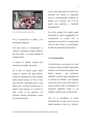 9
La lectoescritura en a educación preescolar, su importancia y trascendencia.
Fig. 3. Act. De lectura para iniciar bien el dia.
La comunicación no verbal y sus
instrumentos didácticos
Con toda certeza, la comunicación no
verbal es sumamente compleja debido a
que está sujeta a una gran cantidad de
interpretaciones.
A manera de ejemplo, tomemos una
situación muy simple: una sonrisa.
En el aula, un alumno puede sonreír
porque el maestro dijo algo chistoso,
porque un compañero hizo burla, también
podría hacerlo porque no hizo la tarea
(risa nerviosa). Supongamos que en este
último caso, el docente interpreta que el
alumno sonríe porque no le interesa la
tarea. Como es de suponerse, sus
mensajes variarían radicalmente a partir
de esta interpretación.
Como vimos anteriormente en una de las
funciones del escucha, es importante
revelar la intencionalidad, establecer un
diálogo con el alumno, con el fin de
poseer más elementos y responder
adecuadamente.
Con estos ejemplos tan simples queda
demostrada no sólo la complejidad de la
comunicación no verbal, sino la
importancia de percibir la comunicación
como un todo verbal y no verbal dentro
de todas las situaciones de aprendizaje.
3. La Lectoescritura
La lectoescritura es un proceso en el cual
se ponen en juego complejas operaciones
mentales, no es un proceso mecánico. Son
hechos sociales por excelencia.
Aprender a escribir supone apropiarse de
un sistema de símbolos y del lenguaje
escrito, para que el niño pueda poner en
acción su propio saber, al enfrentarlo con
situaciones problemas donde se vea
obligado a producir nuevo conocimiento.
Leer no es decodificar ni extraer
información de un texto, leer es un acto
donde interactúa el niño con símbolos,
 