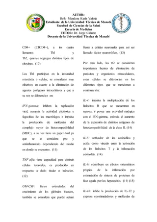 AUTOR:
Bello Mendoza Karla Valeria
Estudiante de la Universidad Técnica de Manabí
Facultad de Ciencias de la Salud
Escuela de Medicina
TUTOR: Dr. Jorge Cañarte
Docente de la Universidad Técnica de Manabí
CD4+ (LTCD4+), a los cuales
llamamos Th1 y
Th2, quienes segregan distintos tipos de
citocinas. (10)
Los Th1 participan en la inmunidad
retardada o celular, se consideran muy
efectivos en cuanto a la eliminación de
agentes patógenos intracelulares y que a
su vez se diferencian en:
IFN-gamma: inhiben la replicación
viral, aumenta la actividad citotóxica y
fagocítica de los macrófagos e impulsa
la producción de moléculas del
complejo mayor de histocompatibilidad
(MHC), a su vez tiene un papel dual ya
que se lo considera pro y
antiinflamatorio dependiendo del medio
en donde se encuentre. (11)
TNF-alfa: tiene capacidad para destruir
células tumorales, es producido en
respuesta a daño tisular o infección.
(12)
GM-CSF: factor estimulador del
crecimiento de los glóbulos blancos,
también se considera que puede actuar
frente a células neuronales para asi ser
llamado factor neurotrófico. (13)
Por otro lado, los th2 se consideran
importantes fuentes de eliminación de
parásitos y organismos extracelulares,
estas células se diferencian en los
diferentes tipos que se mencionan a
continuación:
IL-4: impulsa la multiplicación de los
linfocitos B que se encuentran en
reposo, y posee una actividad sinérgica
con el IFN-gamma, estimula el aumento
de la expresión de distintos antígenos de
histocompatibilidad de la clase II. (14)
IL-5: activador de los eosinófilos y
actúa como vínculo entre la activación
de los linfocitos T y la inflamación
eosinófila. (14)
IL-6: contribuye en efectos sistemáticos
propios de la inflamación por
estimulación de síntesis de proteínas de
fase aguda por los hepatocitos. (14) (15)
IL-10: inhibe la producción de IL-12 y
expresa coestimuladores y moléculas de
 