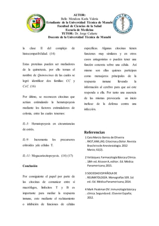 AUTOR:
Bello Mendoza Karla Valeria
Estudiante de la Universidad Técnica de Manabí
Facultad de Ciencias de la Salud
Escuela de Medicina
TUTOR: Dr. Jorge Cañarte
Docente de la Universidad Técnica de Manabí
la clase II del complejo de
histocompatibilidad. (14)
Estas proteínas pueden ser mediadores
de la quimotaxis, por ello toman el
nombre de Quimiocinas de las cuales se
logró identificar dos familias: CC y
CxC. (16)
Por último, se reconocen citocinas que
actúan estimulando la hematopoyesis
mediante los factores estimuladores de
colonia, entre las cuales tenemos:
IL-3: Hematopoyesis en circunstancias
de estrés.
IL-9: Incrementa los precursores
eritroides yde células T.
IL-11: Megacariocitopoyesis. (14) (17)
Conclusión
Por consiguiente el papel por parte de
las citocinas de comunicar entre sí
macrófagos, linfocitos T y B es
importante para mediar la respuesta
inmune, esto mediante el reclutamiento
o inhibición de funciones de células
específicas. Algunas citocinas tienen
funciones muy similares y en otros
casos antagonistas o pueden tener una
función concreta sobre una célula. Así
mismo son ellas quienes participan
como mensajeros principales de la
respuesta inmune llevando la
información al cerebro para que así este
responda a ella. Por tanto una ausencia
de las mismas provocaría un inicio
ineficaz de la defensa contra una
infección.
Referencias
1
.
CaioMarcio Barros de Oliveira
RKST,AMI,LRG.CitocinasyDolor.Revista
Brasileirade Anestesiologia.2012
Marzo; 61(2).
2
.
Velázquez.FarmacologíaBásicayClínica.
18th ed.AlcocerA,editor.:Ed. Médica
Panamericana;2015.
3
.
SOCIEDADESPAÑOLA DE
REUMATOLOGÍA. Monografías SER.1st
ed.:Ed. MédicaPanamericana;2014.
4
.
Mark PeakmanDV.Inmunologíabásicay
clínica.Segundaed.:ElsevierEspaña;
2012.
 