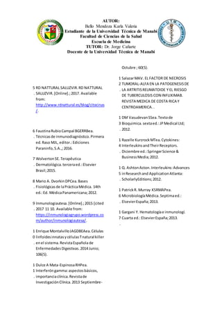 AUTOR:
Bello Mendoza Karla Valeria
Estudiante de la Universidad Técnica de Manabí
Facultad de Ciencias de la Salud
Escuela de Medicina
TUTOR: Dr. Jorge Cañarte
Docente de la Universidad Técnica de Manabí
5
.
RD NATTURAL SALUZVIR.RD NATTURAL
SALUZVIR.[Online].;2017. Available
from:
http://www.rdnattural.es/blog/citocinas
/.
6
.
FaustinaRubioCampal BGERRBea.
Técnicasde inmunodiagnóstico.Pirmera
ed.Raso MJL, editor.:Ediciones
Paraninfo,S.A.,;2016.
7
.
WolvertonSE. Terapêutica
Dermatológica.terceraed.:Elsevier
Brasil;2015.
8
.
Mario A. DvorkinDPCea.Bases
Fisiológicasde laPrácticaMédica. 14th
ed.:Ed. MédicaPanamericana;2012.
9
.
Inmunologiautesa.[Online].;2015 [cited
2017 11 10. Available from:
https://inmunologiagrupo.wordpress.co
m/author/inmunologiautesa/.
1
0
.
Enrique MontalvilloJAGDBEAea.Células
linfoidesinnatasycélulasTnatural killer
enel sistema.RevistaEspañola de
EnfermedadesDigestivas.2014 Junio;
106(5).
1
1
.
Dulce A Mata-EspinosaRHPea.
Interferóngamma:aspectosbásicos,
importanciaclínica.Revistade
InvestigaciónClínica.2013 Septiembre-
Octubre ; 60(5).
1
2
.
SalazarMAV. EL FACTOR DE NECROSIS
TUMORAL-ALFA EN LA PATOGENESISDE
LA ARTRITISREUMATOIDE Y EL RIESGO
DE TUBERCULOSIS CON INFLIXIMAB.
REVISTA MEDICA DE COSTA RICA Y
CENTROAMERICA..
1
3
.
DM VasudevanSSea.Textode
Bioquimica.sextaed.:JPMedical Ltd;
2012.
1
4
.
Razelle KurzrockMTea.Cytokines:
InterleukinsandTheirReceptors.
Diciembre ed.:SpringerScience &
BusinessMedia;2012.
1
5
.
Q. AshtonActon.Interleukins:Advances
inResearchand ApplicationAtlanta:
ScholarlyEditions;2012.
1
6
.
PatrickR. Murray KSRMAPea.
MicrobiologíaMédica.Septimaed.:
ElsevierEspaña;2013.
1
7
.
Gargani Y. Hematologíae inmunologí.
Cuarta ed.:ElsevierEspaña;2013.
 