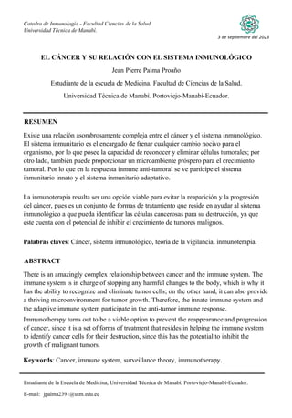 Catedra de Inmunología - Facultad Ciencias de la Salud.
Universidad Técnica de Manabí.
Estudiante de la Escuela de Medicina, Universidad Técnica de Manabí, Portoviejo-Manabí-Ecuador.
E-mail: jpalma2391@utm.edu.ec
3 de septiembre del 2023
EL CÁNCER Y SU RELACIÓN CON EL SISTEMA INMUNOLÓGICO
Jean Pierre Palma Proaño
Estudiante de la escuela de Medicina. Facultad de Ciencias de la Salud.
Universidad Técnica de Manabí. Portoviejo-Manabí-Ecuador.
RESUMEN
Existe una relación asombrosamente compleja entre el cáncer y el sistema inmunológico.
El sistema inmunitario es el encargado de frenar cualquier cambio nocivo para el
organismo, por lo que posee la capacidad de reconocer y eliminar células tumorales; por
otro lado, también puede proporcionar un microambiente próspero para el crecimiento
tumoral. Por lo que en la respuesta inmune anti-tumoral se ve participe el sistema
inmunitario innato y el sistema inmunitario adaptativo.
La inmunoterapia resulta ser una opción viable para evitar la reaparición y la progresión
del cáncer, pues es un conjunto de formas de tratamiento que reside en ayudar al sistema
inmunológico a que pueda identificar las células cancerosas para su destrucción, ya que
este cuenta con el potencial de inhibir el crecimiento de tumores malignos.
Palabras claves: Cáncer, sistema inmunológico, teoría de la vigilancia, inmunoterapia.
ABSTRACT
There is an amazingly complex relationship between cancer and the immune system. The
immune system is in charge of stopping any harmful changes to the body, which is why it
has the ability to recognize and eliminate tumor cells; on the other hand, it can also provide
a thriving microenvironment for tumor growth. Therefore, the innate immune system and
the adaptive immune system participate in the anti-tumor immune response.
Immunotherapy turns out to be a viable option to prevent the reappearance and progression
of cancer, since it is a set of forms of treatment that resides in helping the immune system
to identify cancer cells for their destruction, since this has the potential to inhibit the
growth of malignant tumors.
Keywords: Cancer, immune system, surveillance theory, immunotherapy.
 