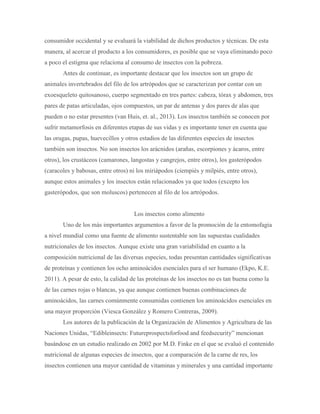 consumidor occidental y se evaluará la viabilidad de dichos productos y técnicas. De esta
manera, al acercar el producto a los consumidores, es posible que se vaya eliminando poco
a poco el estigma que relaciona al consumo de insectos con la pobreza.
Antes de continuar, es importante destacar que los insectos son un grupo de
animales invertebrados del filo de los artrópodos que se caracterizan por contar con un
exoesqueleto quitosanoso, cuerpo segmentado en tres partes: cabeza, tórax y abdomen, tres
pares de patas articuladas, ojos compuestos, un par de antenas y dos pares de alas que
pueden o no estar presentes (van Huis, et. al., 2013). Los insectos también se conocen por
sufrir metamorfosis en diferentes etapas de sus vidas y es importante tener en cuenta que
las orugas, pupas, huevecillos y otros estadios de las diferentes especies de insectos
también son insectos. No son insectos los arácnidos (arañas, escorpiones y ácaros, entre
otros), los crustáceos (camarones, langostas y cangrejos, entre otros), los gasterópodos
(caracoles y babosas, entre otros) ni los miriápodos (ciempiés y milpiés, entre otros),
aunque estos animales y los insectos están relacionados ya que todos (excepto los
gasterópodos, que son moluscos) pertenecen al filo de los artrópodos.
Los insectos como alimento
Uno de los más importantes argumentos a favor de la promoción de la entomofagia
a nivel mundial como una fuente de alimento sustentable son las supuestas cualidades
nutricionales de los insectos. Aunque existe una gran variabilidad en cuanto a la
composición nutricional de las diversas especies, todas presentan cantidades significativas
de proteínas y contienen los ocho aminoácidos esenciales para el ser humano (Ekpo, K.E.
2011). A pesar de esto, la calidad de las proteínas de los insectos no es tan buena como la
de las carnes rojas o blancas, ya que aunque contienen buenas combinaciones de
aminoácidos, las carnes comúnmente consumidas contienen los aminoácidos esenciales en
una mayor proporción (Viesca González y Romero Contreras, 2009).
Los autores de la publicación de la Organización de Alimentos y Agricultura de las
Naciones Unidas, “Edibleinsects: Futureprospectsforfood and feedsecurity” mencionan
basándose en un estudio realizado en 2002 por M.D. Finke en el que se evaluó el contenido
nutricional de algunas especies de insectos, que a comparación de la carne de res, los
insectos contienen una mayor cantidad de vitaminas y minerales y una cantidad importante
 