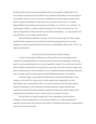 de fibra dietética (proveniente principalmente de los exoesqueletos indigeribles). Esta
aseveración está basada en los resultados de los estudios nutricionales de una sola especie:
el escarabajo Tenebrio molitor, el cual es considerado una de las mejores opciones para
cultivo a gran escala debido a, entre otras cosas, su corto ciclo de vida y a su actual
disponibilidad como alimento para mascotas (van Huis, et. al., 2013). En su artículo, “La
entomofagia en México: algunos aspectos culturales” los autores mencionan que “los
insectos representan un mejor alimento que los demás artrópodos […] ya que aquellos son
muy protéicos y con un bajo contenido graso”.
Nutricionalmente hablando, entonces, los insectos son una opción viable, aunque
probablemente requerirían de otras fuentes de alimento para proporcionar una dieta
completa, ya que son particularmente deficientes en carbohidratos (Ekpo, K.E., 2011) y en
algunos aminoácidos.
Crianza masiva de insectos para consumo humano
Uno de los principales problemas con el desarrollo de la entomofagia a nivel
mundial es la disponibilidad de los insectos para el consumo de la población. A pesar de
que los insectos podrían parecer un recurso inagotable a simple vista, es necesario recalcar
que los métodos tradicionales de recolección y semi-cultivo de estos animales pueden traer
graves consecuencias al medio ambiente si no se controlan de manera adecuada, además de
que el consumo selectivo de las especies podría fácilmente llevarlas a la extinción.
En primer lugar, se encuentra el problema de la competición alimentaria. El ser
humano, al recolectar los insectos de su medio natural está compitiendo con otros
depredadores que se alimentan de ellos. Los insectos están cerca de la base de muchas
cadenas alimentarias y son el alimento de muchas especies. La gran demanda que
implicaría la recolección masiva pondría en peligro la subsistencia de las especies cuya
principal fuente de alimento son los insectos que el ser humano recolecta.
Por otro lado, los insectos juegan un rol muy importante en otros procesos
ecológicos, como la polinización, y el consumo de detritos. La sobreexplotación de
especies cruciales para estos procesos como abejas y hormigas traería graves consecuencias
para los ecosistemas afectados.
 