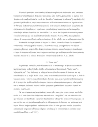 Un tercer problema relacionado con la sobreexplotación de insectos para consumo
humano sería la utilización de ciertas técnicas de semi-cultivo, por ejemplo la técnica cuya
función es la recolección de larvas de los llamados “picudos de la palmera” (escarabajos del
género Rhynchophorus, especies comúnmente utilizadas como alimento en algunas zonas
de África y Sudamérica). Esta técnica consiste en la creación de heridas en las cortezas de
ciertas especies de palmera, y en algunos casos la tala de las mismas, en las cuales los
escarabajos adultos depositan sus huevecillos. Las larvas son después recolectadas para su
consumo una vez que han alcanzado un tamaño deseable (Choo, 2008). Estas prácticas
afectan de manera significativa a las poblaciones de los árboles que se utilizan para este fin.
Para evitar estos problemas se sugiere la crianza en cautiverio de ciertas especies
comestibles, como los grillos caseros (Achetadomesticus). Estas prácticas aun no son
comunes, al menos no con el fin de proporcionar alimento a seres humanos; sin embargo,
existen técnicas de cultivo de insectos para otros fines que podrían sentar las bases para una
industria basada en la crianza de insectos comestibles (van Huis, et. al., 2013).
El “factor asco”
El principal obstáculo para el desarrollo de la entomofagia en países occidentales
(particularmente en Los Estados Unidos y Europa) es el denominado “factor asco” o
“disgust factor”. Este fenómeno se refiere a la aversión al consumo de insectos por ser
considerados, en el mejor de los casos, como un alimento demasiado exótico y en el peor de
los casos como vectores para enfermedades. Por otro lado, esta aversión también se deriva
de la percepción occidental de los insectos como un alimento de emergencia relacionado
con la pobreza; un último recurso cuando ya se han agotado todas las demás fuentes de
alimento en el medio.
Se han propuesto varias soluciones potenciales para estas percepciones, una de las
cuales es la transformación de insectos a formas más “amigables” con los consumidores
que no están acostumbrados a este tipo de alimentos. Ofrecer los insectos frescos podría ser
una opción una vez que el mercado ya haya sido expuesto al alimento por un tiempo y se
hayan diluido las percepciones sociales sobre ellos. Se sabe que esto sucede, ya que los
camarones y langostas sufrían de estigmas similares y su consumo ya es común a nivel
mundial (van Huis, et. al. 2013).
 