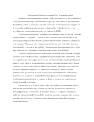 Procesamiento de insectos: conservación y riesgos potenciales
No existen muchos ejemplos de insectos siendo transformados, ya que generalmente
se utilizan de manera íntegra como alimento, al igual que otras fuentes de proteína animal.
Sin embargo, debido al factor asco, presentar los insectos en una manera más amigable con
el consumidor podría representar una gran ventaja, incluso podría decirse que es una
necesidad, para este mercado emergente (van Huis, et. al., 2013).
En algunos países ya se está intentando crear productos a base de insectos, como por
ejemplo botanas o “crujientes”. También se están utilizando productos extraídos de los
insectos para enriquecer otros alimentos o para crear suplementos proteínicos, vitamínicos
o de minerales. Algunos de estos productos han demostrado tener éxito en los mercados
internacionales en los que se han probado, y demuestran que hay manera de evitar el factor
asco para convertir a los insectos en un alimento con amplia disponibilidad.
Alimentos como estos se crean pulverizando los insectos y mezclándolos con algún
espesante, como almidón o harina y agregándoles algunos ingredientes saborizantes, como
sal o algún picante. En estas presentaciones, los insectos no tendrían muchos problemas en
cuanto a conservación si se presentan en un empaque hermético (ya sea al vacío o llenado
con algún gas inerte, como nitrógeno o bióxido de carbono), ya que para pulverizarlos es
necesario deshidratarlos primero y el contenido de humedad del producto no sería
demasiado alto. La inclusión de sal en la formulación también retrasaría el crecimiento
microbiano. La oxidación de los abundantes ácidos grasos en el insecto podría causar
problemas de enranciamiento si el producto se dejara en contacto con oxígeno por un
tiempo demasiado prolongado.
Por otro lado, si se desearan conservar los insectos intactos para venderse frescos,
sería necesario mantenerlos bajo refrigeración constante ya que su alto contenido de
humedad propiciaría el crecimiento de microbios dañinos si se dejaran a temperatura
ambiente. Otra posibilidad sería venderlos tostados u horneados para matar a los posibles
microbios que vivieran en el insecto al mismo tiempo que se reduce el porcentaje de
humedad del animal.
 
