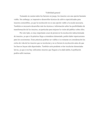 Viabilidad general
Tomando en cuenta todos los factores en juego, los insectos son una opción bastante
viable. Sin embargo, es imperativo desarrollar técnicas de cultivo especializadas para
insectos comestibles, ya que la recolección no es una opción viable a la escala necesaria.
También es necesario desarrollar más las técnicas e información sobre las posibilidades de
transformación de los insectos, en particular para mejorar la visión del público sobre ellos.
Por otro lado, es muy importante cesar de promover la recolección indiscriminada
de insectos, ya que si la práctica llega a extenderse demasiado, podría haber repercusiones
para los ecosistemas. Estas prácticas podrían ser viables si se tomaran en consideración los
ciclos de vida de los insectos que se recolectan y no se hiciera la recolección antes de que
los huevos hayan sido depositados. También sería prudente evitar recolectar demasiadas
larvas, ya que si no hay suficientes insectos que lleguen a la edad adulta, la población
podría sufrir mermas.
 