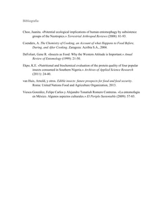 Bibliografía:
Choo, Juanita. «Potential ecological implications of human entomophagy by subsistence
groups of the Neotropics.» Terrestrial Arthropod Reviews (2008): 81-93.
Coenders, A. The Chemistry of Cooking, an Account of what Happens to Food Before,
During, and After Cooking. Zaragoza: Acribia S.A., 2004.
DeFoliart, Gene R. «Insects as Food: Why the Western Attitude is Important.» Anual
Review of Entomology (1999): 21-50.
Ekpo, K.E. «Nutritional and biochemical evaluation of the protein quality of four popular
insects consumed in Southern Nigeria.» Archives of Applied Science Research
(2011): 24-40.
van Huis, Arnold, y otros. Edible insects: future prospects for food and feed security.
Roma: United Nations Food and Agriculture Organization, 2013.
Viesca González, Felipe Carlos y Alejandro Tonatiuh Romero Contreras. «La entomofagia
en México. Algunos aspectos culturales.» El Periplo Sustentable (2009): 57-83.
 
