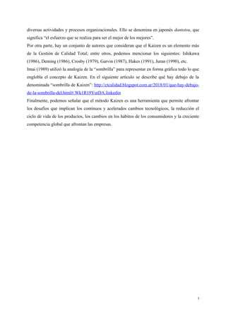 diversas actividades y procesos organizacionales. Ello se denomina en japonés dantotsu, que
significa “el esfuerzo que se realiza para ser el mejor de los mejores”.
Por otra parte, hay un conjunto de autores que consideran que el Kaizen es un elemento más
de la Gestión de Calidad Total; entre otros, podemos mencionar los siguientes: Ishikawa
(1986), Deming (1986), Crosby (1979), Garvin (1987), Hakes (1991), Juran (1990), etc.
Imai (1989) utilizó la analogía de la “sombrilla” para representar en forma gráfica todo lo que
englobla el concepto de Kaizen. En el siguiente artículo se describe qué hay debajo de la
denominada “sombrilla de Kaizen”: http://ctcalidad.blogspot.com.ar/2018/01/que-hay-debajo-
de-la-sombrilla-del.html#.Wk1R19YutDA.linkedin
Finalmente, podemos señalar que el método Kaizen es una herramienta que permite afrontar
los desafíos que implican los continuos y acelerados cambios tecnológicos, la reducción el
ciclo de vida de los productos, los cambios en los hábitos de los consumidores y la creciente
competencia global que afrontan las empresas.
3
 