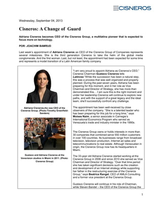 1
Wednesday, September 04, 2013
Cisneros: A Change of Guard
Adriana Cisneros becomes CEO of the Cisneros Group, a multilatina pioneer that is expected to
focus more on technology.
POR: JOACHIM BAMRUD
Last week’s appointment of Adriana Cisneros as CEO of the Cisneros Group of Companies represents
several milestones. She is the third generation Cisneros to take the helm of the global media
conglomerate. And the first woman. Last, but not least, the appointment had been expected for some time
and represents a model transition of a Latin American family company
Adriana Cisneros,the new CEO of the
Cisneros Group. (Photo:Timothy Greenfield-
Sanders)
Gustavo and Adriana Cisneros at the
Venevision studios in Miami in 2011. (Photo:
Cisneros Group)
“I am very proud to appoint Adriana as Cisneros’s CEO,”
Cisneros Chairman Gustavo Cisneros tells
Latinvex.“While the succession has been a natural step,
this was a process that was well organized and properly
planned. During the past seven years, Adriana has been
preparing for this moment, and in her role as Vice
Chairman and Director of Strategy, she has more than
demonstrated this… I am sure this is the right moment and
under her leadership Cisneros will continue to explore new
paths, and with the support of a great legacy and the ideal
team, she’ll successfully confront any challenge.
The appointment has been well-received by close
observers of the company. “She is a talented leader who
has been preparing for this job for a long time,” says
Moises Naim, a senior associate in Carnegie’s
International Economics Program who served as
Venezuela’s trade and industry minister in the 1990s.
The Cisneros Group owns or holds interests in more than
30 companies that combined serve 550 million customers
in over 100 countries. Its businesses range from broadcast
television, television production, Internet ad sales and
telecommunications to real estate. Although Venezuelan in
origin, the Cisneros Group now has its headquarters in
Miami.
The 33-year old Adriana Cisneros started working at the
Cisneros Group in 2006 and since 2010 she served as Vice
Chairman and Director of Strategy. “Over that time period
she has taken significant decisions such as the creation
and development of an Internet strategy while supporting
her father in the restructuring exercise of the Cisneros
Group,” says Beatrice Rangel, CEO of AMLA Consulting
and a former vice president at the Cisneros Group.
Gustavo Cisneros will continue in his role of Chairman,
while Steven Bandel – the CEO of the Cisneros Group the
 