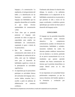 Desarrollo de competencias comunicativas a través de la expresión oral en preescolar.
lenguaje y la comunicación. La
ampliación, el enriquecimiento del
habla y la identificación de las
funciones características del
lenguaje son habilidades que los
pequeños desarrollan en la medida
en que tienen diversas
oportunidades de comunicación
verbal.
Tener claro que se pretende
potenciar el lenguaje oral,
poniendo los niños en juego sus
capacidades para ampliar sus
habilidades de comunicación,
respetando el gusto e interés de
los preescolares.
Que las situaciones de
comunicación estén dentro de las
posibilidades de realización de los
niños, pero que les impliquen
retos para el desarrollo de
habilidades cognitivas a través de
la participación en actividades
significativas.
Es importante que los preescolares
participen en actividades básicas
del currículum del lenguaje oral y
escrito: hablar, escuchar, leer y
escribir a partir de ambiente de
alfabetización en contextos
cotidianos.
Finalmente cabe destacar la relación entre
dialogo, la escucha y los ambientes
alfabetizadores en la adquisición de las
habilidades comunicativas en preescolar y
que permiten al niño a través de los
juegos socializados y simbólicos generar
aprendizajes que sienten las bases para el
desarrollo del lenguaje escrito.
CONCLUSION
El lenguaje nos ha permitido desarrollar
una comunicación como elemento
educativo, las competencias
comunicativas, ayudan a la formación de
conocimientos, habilidades y actitudes,
necesarias mediante las cuales los
docentes pueden establecer interacciones
con sus alumnos y su entorno, partiendo
de un previo reconocimiento de su ser,
estudiantes que quieren aprender
mediante una buena comunicación las
técnicas que le permitan desarrollarse en
campo laboral como en la vida
académica.
Es tan importante en la actualidad formar
profesionales competentes, ya que las
nuevas directrices del hombre apuntan a
la formación y evaluación por
competencia.
 