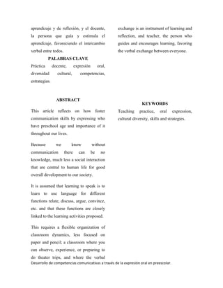 Desarrollo de competencias comunicativas a través de la expresión oral en preescolar.
aprendizaje y de reflexión, y el docente,
la persona que guía y estimula el
aprendizaje, favoreciendo el intercambio
verbal entre todos.
PALABRAS CLAVE
Práctica docente, expresión oral,
diversidad cultural, competencias,
estrategias.
ABSTRACT
This article reflects on how foster
communication skills by expressing who
have preschool age and importance of it
throughout our lives.
Because we know without
communication there can be no
knowledge, much less a social interaction
that are central to human life for good
overall development to our society.
It is assumed that learning to speak is to
learn to use language for different
functions relate, discuss, argue, convince,
etc. and that these functions are closely
linked to the learning activities proposed.
This requires a flexible organization of
classroom dynamics, less focused on
paper and pencil; a classroom where you
can observe, experience, or preparing to
do theater trips, and where the verbal
exchange is an instrument of learning and
reflection, and teacher, the person who
guides and encourages learning, favoring
the verbal exchange between everyone.
KEYWORDS
Teaching practice, oral expression,
cultural diversity, skills and strategies.
 