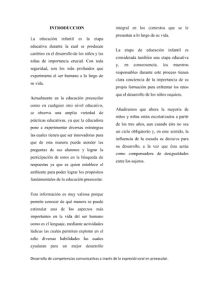 Desarrollo de competencias comunicativas a través de la expresión oral en preescolar.
INTRODUCCION
La educación infantil es la etapa
educativa durante la cual se producen
cambios en el desarrollo de los niños y las
niñas de importancia crucial. Con toda
seguridad, son los más profundos que
experimenta el ser humano a lo largo de
su vida.
Actualmente en la educación preescolar
como en cualquier otro nivel educativo,
se observa una amplia variedad de
prácticas educativas, ya que la educadora
pone a experimentar diversas estrategias
las cuales tienen que ser innovadoras para
que de esta manera pueda atender las
preguntas de sus alumnos y lograr la
participación de estos en la búsqueda de
respuestas ya que es quien establece el
ambiente para poder lograr los propósitos
fundamentales de la educación preescolar.
Esta información es muy valiosa porque
permite conocer de qué manera se puede
estimular uno de los aspectos más
importantes en la vida del ser humano
como es el lenguaje, mediante actividades
lúdicas las cuales permiten explotar en el
niño diversas habilidades las cuales
ayudaran para un mejor desarrollo
integral en los contextos que se le
presentan a lo largo de su vida.
La etapa de educación infantil es
considerada también una etapa educativa
y, en consecuencia, los maestros
responsables durante este proceso tienen
clara conciencia de la importancia de su
propia formación para enfrentar los retos
que el desarrollo de los niños requiere.
Añadiremos que ahora la mayoría de
niños y niñas están escolarizados a partir
de los tres años, aun cuando éste no sea
un ciclo obligatorio y, en este sentido, la
influencia de la escuela es decisiva para
su desarrollo, a la vez que ésta actúa
como compensadora de desigualdades
entre los sujetos.
 