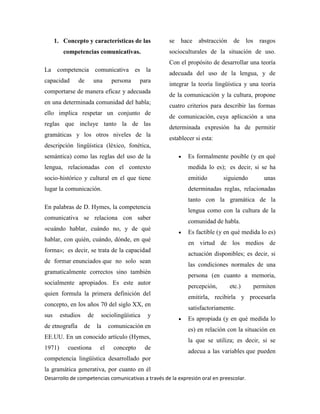 Desarrollo de competencias comunicativas a través de la expresión oral en preescolar.
1. Concepto y características de las
competencias comunicativas.
La competencia comunicativa es la
capacidad de una persona para
comportarse de manera eficaz y adecuada
en una determinada comunidad del habla;
ello implica respetar un conjunto de
reglas que incluye tanto la de las
gramáticas y los otros niveles de la
descripción lingüística (léxico, fonética,
semántica) como las reglas del uso de la
lengua, relacionadas con el contexto
socio-histórico y cultural en el que tiene
lugar la comunicación.
En palabras de D. Hymes, la competencia
comunicativa se relaciona con saber
«cuándo hablar, cuándo no, y de qué
hablar, con quién, cuándo, dónde, en qué
forma»; es decir, se trata de la capacidad
de formar enunciados que no solo sean
gramaticalmente correctos sino también
socialmente apropiados. Es este autor
quien formula la primera definición del
concepto, en los años 70 del siglo XX, en
sus estudios de sociolingüística y
de etnografía de la comunicación en
EE.UU. En un conocido artículo (Hymes,
1971) cuestiona el concepto de
competencia lingüística desarrollado por
la gramática generativa, por cuanto en él
se hace abstracción de los rasgos
socioculturales de la situación de uso.
Con el propósito de desarrollar una teoría
adecuada del uso de la lengua, y de
integrar la teoría lingüística y una teoría
de la comunicación y la cultura, propone
cuatro criterios para describir las formas
de comunicación, cuya aplicación a una
determinada expresión ha de permitir
establecer si esta:
Es formalmente posible (y en qué
medida lo es); es decir, si se ha
emitido siguiendo unas
determinadas reglas, relacionadas
tanto con la gramática de la
lengua como con la cultura de la
comunidad de habla.
Es factible (y en qué medida lo es)
en virtud de los medios de
actuación disponibles; es decir, si
las condiciones normales de una
persona (en cuanto a memoria,
percepción, etc.) permiten
emitirla, recibirla y procesarla
satisfactoriamente.
Es apropiada (y en qué medida lo
es) en relación con la situación en
la que se utiliza; es decir, si se
adecua a las variables que pueden
 