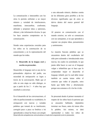 Desarrollo de competencias comunicativas a través de la expresión oral en preescolar.
La comunicación e intercambio con los
otros le permite enfrentar a un mayor
número y variedad de interlocutores,
manifestar, intercambiar, confrontar,
defender y proponer ideas y opiniones,
obtener y dar información diversa, lo que
los hace usuarios competentes en la
comunicación.
Siendo estas experiencias cruciales para
los niños en la construcción de su
conocimiento y en la representación del
mundo que les rodea.
3. Desarrollo de la lengua oral y
escrita en preescolar.
Desarrollar el lenguaje oral es uno de los
primordiales objetivos del jardín, esa
necesidad de enriquecerlo se logra a
través de la conversación. Dado que el
niño en esta etapa no sabe dialogar, es
que a partir de los 3 – 4 años hay que
enseñarle a conversar.
En el desarrollo de las conversaciones, el
niño ira perfeccionando su vocabulario, lo
enriquecerá con nuevas y variadas
palabras que tomará de su interlocutor,
corregirá poco a poco su fonética e irá
aprendiendo a situar las frases con arreglo
a una adecuada sintaxis, dándose cuenta
de los diferentes giros posibles y de los
diversos significados que de estos se
deriva dentro del marco general del
lenguaje.
Al ponerse en comunicación con el
mundo exterior, no solo se comunicara
con sus semejantes, si no que aprenderá a
exponer sus propias ideas, pensamientos
y sentimientos.
La maestra buscara palabras que se
encuentren dentro del vocabulario del
niño pero aclarando e introduciendo otras
nuevas, las cuales ira asimilando, lo que
jamás debe hacer es caer en el lenguaje
vulgar e infantilista que ni hace que lo
comprendan mejor ni desarrolla el
lenguaje infantil, por lo cual debe tomar
también en cuenta temas sobre el
contexto que rodee al pequeño, estos
harán que hable libre y abiertamente
porque son comunes a él o los ha vivido.
Se procurará desde el primer momento el
respeto de los niños hacia la persona que
se encuentre hablando, dejándoles
terminar sus frases, antes de tomar ellos
la palabra. Así mismo, se dará
oportunidad a todos los niños de
 