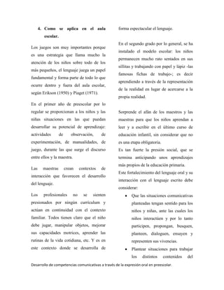 Desarrollo de competencias comunicativas a través de la expresión oral en preescolar.
4. Como se aplica en el aula
escolar.
Los juegos son muy importantes porque
es una estrategia que llama mucho la
atención de los niños sobre todo de los
más pequeños, el lenguaje juega un papel
fundamental y forma parte de todo lo que
ocurre dentro y fuera del aula escolar,
según Erikson (1950) y Piaget (1971).
En el primer año de preescolar por lo
regular se proporcionan a los niños y las
niñas situaciones en las que puedan
desarrollar su potencial de aprendizaje:
actividades de observación, de
experimentación, de manualidades, de
juego, durante las que surge el discurso
entre ellos y la maestra.
Las maestras crean contextos de
interacción que favorecen el desarrollo
del lenguaje.
Los profesionales no se sienten
presionados por ningún currículum y
actúan en continuidad con el contexto
familiar. Todos tienen claro que el niño
debe jugar, manipular objetos, mejorar
sus capacidades motrices, aprender las
rutinas de la vida cotidiana, etc. Y es en
este contexto donde se desarrolla de
forma espectacular el lenguaje.
En el segundo grado por lo general, se ha
instalado el modelo escolar: los niños
permanecen mucho rato sentados en sus
sillitas y trabajando con papel y lápiz -las
famosas fichas de trabajo-; es decir
aprendiendo a través de la representación
de la realidad en lugar de acercarse a la
propia realidad.
Sorprende el afán de los maestros y las
maestras para que los niños aprendan a
leer y a escribir en el último curso de
educación infantil, sin considerar que no
es una etapa obligatoria.
Es tan fuerte la presión social, que se
termina anticipando unos aprendizajes
más propios de la educación primaria.
Este fortalecimiento del lenguaje oral y su
interacción con el lenguaje escrito debe
considerar:
Que las situaciones comunicativas
planteadas tengan sentido para los
niños y niñas, ante las cuales los
niños interactúen y por lo tanto
participen, propongan, busquen,
planteen, dialoguen, ensayen y
representen sus vivencias.
Plantear situaciones para trabajar
los distintos contenidos del
 