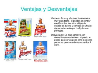 Ventajas y Desventajas
           Ventajas: Es muy efectivo, tiene un olor
             muy agradable , lo puedes encontrar
             en diferentes formatos,el tipo de
             envase es bueno y cómodo de utilizar,
             dura mucho más que cualquier otro
             producto.
           Desventajas: Es algo agresivo con
             determinados materiales, el precio le
             puede parecer un poco caro a algunas
             personas pero no sobrepasa de los 3
             euro,
 