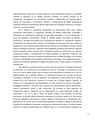 11 
capacidades para la atención, en primera instancia, de las necesidades sociales de la población mediante el desarrollo de un modelo productivo socialista. Lo anterior apoyado en los componentes: Socialización del conocimiento, Creación y fortalecimiento de espacios para la Ciencia, La Tecnología y la Innovación, Creación y Fortalecimiento de Redes Socialistas de Innovación Productiva (anteriormente denominadas Redes de Innovación Productiva) y el apoyo e incentivo a la inventiva popular. En lo referido al componente Socialización del Conocimiento, tiene como objetivo fundamental: democratizar el conocimiento valorando los saberes tradicionales, ancestrales y artesanales que promuevan el desarrollo de tecnologías apropiadas, el cual se desarrollara a través de programas denominados: Comité de Saberes (Mesas Comunales de Saberes y Producción) y Jornadas Comunales para el Intercambio de Saberes). El componente Creación y fortalecimiento de espacios para la Ciencia, La Tecnología y la Innovación tiene como objetivo la búsqueda de nuevos espacios para el desarrollo de la Ciencia y la Tecnología, en donde el estado asume la potestad de promover y organizar líneas estratégicas de trabajo (alimentación), desarrollo agrícola, desarrollo urbano, vivienda, salud, indicadores económicos, entre otros) y en cuanto al componente Creación y Fortalecimiento de Redes Socialistas de Innovación Productiva está dirigido a fortalecer, direccional y escalar las experiencias de las Redes Socialistas de Innovación productiva, articulándolas con los espacios comunitarios y comunales y las unidades productivas, a través de la innovación resultante del diálogo de saberes entre el saber popular y el académico transformador. 
Otro aspecto a considerar dentro de la nueva visión de la Ciencia, Tecnología e Innovación en Venezuela, es la reforma de la Ley Orgánica de Ciencia, Tecnología e Innovación en el año 2010, de la cual se puede deducir que los cambios más sustanciales se incorporan en el Titulo III, específicamente, en el apartado referido a la contribución especial por concepto de Ciencia, Tecnología e Innovación, y son los siguientes: Se categoriza en forma inequívoca el carácter tributario de la esa contribución, conforme a lo previsto en el Código Orgánico Tributario. Se destaca el rol preponderante que desempeñará el Fondo Nacional de Ciencia, Tecnología e Investigación (FONACIT), en todo lo que concierne a la instrumentación, gestión, fiscalización y régimen sancionatorio conexo a este compromiso. Se concentra en este organismo las competencias claras y definitivas para la determinación de cuáles actividades puedan ser reconocidas o no, con lo que, a riesgo de alentar retrasos como resultado de prácticas burocráticas, se estiman superar distorsiones detectadas en el anterior esquema. En este sentido la fórmula adoptada ha sido eliminar cualquier vestigio de liberalidad en la interpretación de la asignación de los fondos, pues las actividades destinadas a auspiciar o apoyar el desarrollo de proyectos de investigación y desarrollo, presentada por personas particulares o jurídicas, deberán contar con el expreso reconocimiento del FONACIT, que a su vez administrará la entrega de los  