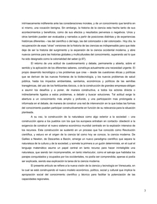 3 
intrínsecamente indiferente ante las consideraciones morales, y de un conocimiento que tendría en sí mismo, una vocación benigna. Sin embargo, la historia de la ciencia esta hecha tanto de sus acontecimientos y beneficios, como de sus efectos y resultados perversos o negativos. Unos y otros también pueden ser evaluados y narrados a partir de posiciones distintas y de experiencias históricas diferentes – las del científico o del lego, las del colonizador o del colonizado-. Hoy día, la recuperación de esas ―otras‖ versiones de la historia de las ciencias es indispensable para que éste deje de ser la historia del surgimiento y la expansión de la ciencia occidental moderna, y abre nuevos caminos para las historias globales y multiculturales del conocimiento, superando así lo que ha sido designado como la colonialidad del saber.(p.97). El retorno de una actitud de cuestionamiento y debate, permanente y abierta, sobre el sentido y la aplicación de los diferentes saberes, constituye actualmente una necesidad urgente. El propio desarrollo tecnológico y los problemas que crea – desde las cuestiones éticas y políticas que se derivan de las nuevas fronteras de la biotecnología, y los nuevos problemas de salud pública, hasta los impactos ambientales, sanitarios, económicos y políticos de las semillas transgénicas, del uso de los fertilizantes tóxicos, o de la construcción de grandes empresas-obligan a asumir los desafíos y a poner, de manera constructiva, a todos los actores directa o indirectamente ligados a estos problemas, a debatir y buscar soluciones. Tal actitud exige la abertura a un conocimiento más amplio y profundo, y una participación mas prolongada e informada en el debate, de manera de construir una red de intervención en la que todas las formas del conocimiento puedan participar constructivamente en función de su relevancia para la situación planteada. A su vez, la construcción de la naturaleza como algo exterior a la sociedad – una construcción ajena a los pueblos con los que los europeos entraban en contacto- obedeció a la exigencia de construir el nuevo sistema económico mundial centrado en la explosión intensiva de los recursos. Esta construcción se sustentó en un proceso que fue conocido como Revolución científica, y estuvo en el origen de la ciencia tal como hoy se conoce, la ciencia moderna. De Galileo a Newton, de Descartes a Bacón, emerge un nuevo paradigma científico que separa la naturaleza de la cultura y de la sociedad, y somete la primera a un guión determinista, en el cual el lenguaje matemático asume un papel central en tanto recurso para hacer ininteligible una naturaleza, que siendo tan incomprensible, en tanto interlocutor, como el salvaje que habitaba los parajes conquistados y ocupados por los occidentales, no podía ser comprendida; apenas si podía ser explicada, siendo esa explicación la tarea de la ciencia moderna. El presente artículo se refiere a la nueva visión de la ciencia y tecnología en Venezuela, en la cual se está construyendo el nuevo modelo económico, político, social y cultural que implica la apropiación social del conocimiento científico y técnico para facilitar la potenciación de las capacidades regionales.  