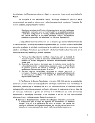 5 
tecnológicas y científicas que se realicen en el país no representen riesgo para la seguridad de la Nación. Por otra parte, el Plan Nacional de Ciencia, Tecnología e Innovación 2005-2030, es el documento guía que señala el entorno socio - cultural que se pretende construir en Venezuela. De manera particular, se propone como finalidad: Construir una cultura científico-tecnológica que oriente las potencialidades y capacidades nacionales hacia la transformación de la sociedad venezolana a partir de la configuración de valores y modelos de acción que promuevan una ciencia, tecnología e innovación pertinente, integral, de producción colectiva, comprometida con la inclusión y la vida en el planeta (p.12) La propuesta se resume a continuación con un esquema que plantea la transformación de la cultura científica y tecnológica que ha venido predominando, por un nuevo modelo que incorpora elementos acoplados al articulado constitucional y al modelo de desarrollo en construcción. Los objetivos estratégicos formulados, que conducirán a la transformación cultural necesaria, en el ámbito de la ciencia y la tecnología, son los siguientes: 1. Promover la independencia científica y tecnológica con la finalidad de alcanzar mayores niveles de soberanía científico-técnica necesarios para construir un modelo endógeno de desarrollo ambientalmente sustentable para el país. 2. Desarrollar una ciencia y tecnología para la inclusión social donde los actores de la sociedad venezolana sean sujetos de acción en la formulación de políticas públicas en ciencia y tecnología y partícipes del nuevo pensamiento científico que se gesta en el país. 3. Generar mayores capacidades nacionales en ciencia, tecnología e innovación, referidas a la formación de talento, la creación y fortalecimiento de infraestructura científica y al conjunto de plataformas tecnológicas requeridas en Venezuela. El Plan Nacional de Ciencia, Tecnología e Innovación 2005-2030, plantea la necesidad de contar con una base sólida que le dé soporte a las estrategias viabilizadoras en el tránsito hacia el logro de los objetivos que se plantean y que, a su vez, permitirán alcanzar la transformación de la cultura científica y tecnológica propuesta en función del modelo de país que se construye día a día en Venezuela. Esta base se plantea en términos de la identificación de cuatro dimensiones transversales a estrategias formuladas, y que requieren, a su vez, de una institucionalidad adecuada al nuevo modelo propuesto. Estas dimensiones son: 1. Generación de conocimiento científico-tecnológico e innovativo: propiciando la investigación para el logro de objetivos de trascendencia al desarrollo humano, a la paz y la democracia del país y al planeta, que genere una plataforma sólida para las futuras aplicaciones, que permitan generar soluciones a escala, de problemas que afectan al país y a la humanidad en su conjunto.  