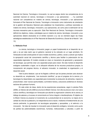 8 
Nacional de Ciencia, Tecnología e Innovación, la cual se asigna dentro las competencias de la autoridad nacional en ciencia, tecnología e innovación y sus aplicaciones : ….‖La autoridad nacional con competencia en materia de ciencia, tecnología, innovación y sus aplicaciones formulará el Plan Nacional de Ciencia, Tecnología e Innovación como instrumento de orientación de la gestión del Ejecutivo Nacional para establecer los lineamientos y políticas nacionales en materia de ciencia, tecnología, innovación y sus aplicaciones, así como para la estimación de los recursos necesarios para su ejecución. Este Plan Nacional de Ciencia, Tecnología e Innovación definirá los objetivos, metas y estrategias que en materia de ciencia, tecnología, innovación y sus aplicaciones deberá alcanzarse en el ámbito nacional a su vez se orientará según las líneas estratégicas establecidas en el Plan Nacional de Desarrollo Económico y Social de la Nación.‖ (art. 13) 3.- Reflexión Final La ciencia, tecnología e innovación juegan un papel fundamental en el desarrollo de un país y es por esta razón que el gobierno nacional la ha colocado en un lugar prioritario. En Venezuela se está construyendo el nuevo modelo económico, político, social y cultural que implica la apropiación social del conocimiento científico y técnico para facilitar la potenciación de las capacidades regionales. El modelo consiste en crear un mecanismo de generación y apropiación de tecnología, que permita crear una capacidad propia para crecer. De esta manera el desarrollo endógeno sustentable a lograr, es la utilización eficiente de los recursos productivos propios, la incorporación del progreso técnico, el esfuerzo innovador, la creatividad, la organización y el desarrollo social. Vale la pena destacar, que se ha llegado a afirmar que los países precisan para alcanzar su desarrollo es, simplemente, ―una revolución científica‖, ya que el progreso de la ciencia y la tecnología ha desarrollado una capacidad para incrementar la producción de alimentos, mejorar la productividad, crear nuevas oportunidades, suministrar bienes y solucionar problemas en diversos sectores del quehacer humano. 
En este orden de ideas, dentro de las experiencias venezolanas, según lo plantea Peña (2006), en febrero del año 2006 se anuncia la Misión Ciencia. Con ella se procura crear una nueva cultura científica y tecnológica en Venezuela que aborde la organización colectiva de la ciencia, el diálogo de saberes y el acceso al conocimiento en forma integral e interdisciplinaria. El objetivo de la Misión Ciencia es propiciar el incremento de a productividad de la economía, la mejora de la calidad de vida de la población y la independencia de la nación, mediante el fortalecimiento de una ciencia pertinente, la generación de tecnologías apropiadas y apropiables, y el estimulo a la innovación. Se trata de impulsar la innovación para el desarrollo endógeno, tomando como punto de partida las potencialidades económicas, humanas, institucionales y culturales; a partir de  