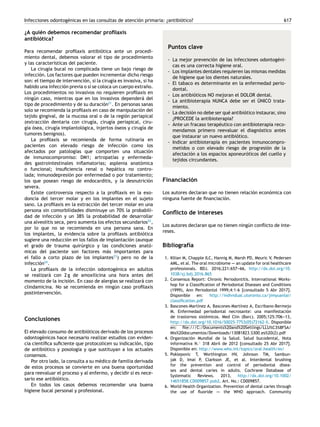 Infecciones odontogénicas en las consultas de atención primaria: ¿antibiótico? 617
¿A quién debemos recomendar profilaxis
antibiótica?
Para recomendar profilaxis antibiótica ante un procedi-
miento dental, debemos valorar el tipo de procedimiento
y las características del paciente.
La cirugía bucal no complicada tiene un bajo riesgo de
infección. Los factores que pueden incrementar dicho riesgo
son: el tiempo de intervención, si la cirugía es invasiva, si ha
habido una infección previa o si se coloca un cuerpo extraño.
Los procedimientos no invasivos no requieren profilaxis en
ningún caso, mientras que en los invasivos dependerá del
tipo de procedimiento y de su duración21
. En personas sanas
solo se recomienda la profilaxis en caso de manipulación del
tejido gingival, de la mucosa oral o de la región periapical
(extracción dentaria con cirugía, cirugía periapical, ciru-
gía ósea, cirugía implantológica, injertos óseos y cirugía de
tumores benignos).
La profilaxis se recomienda de forma rutinaria en
pacientes con elevado riesgo de infección como los
afectados por patologías que comporten una situación
de inmunocompromiso: DM1; artropatías y enfermeda-
des gastrointestinales inflamatorias; asplenia anatómica
o funcional; insuficiencia renal o hepática no contro-
lada; inmunodepresión por enfermedad o por tratamiento;
los que posean riesgo de endocarditis, y la desnutrición
severa.
Existe controversia respecto a la profilaxis en la exo-
doncia del tercer molar y en los implantes en el sujeto
sano. La profilaxis en la extracción del tercer molar en una
persona sin comorbilidades disminuye un 70% la probabili-
dad de infección y un 38% la probabilidad de desarrollar
una alveolitis seca, pero aumenta los efectos secundarios22
,
por lo que no se recomienda en una persona sana. En
los implantes, la evidencia sobre la profilaxis antibiótica
sugiere una reducción en los fallos de implantación (aunque
el grado de trauma quirúrgico y las condiciones anató-
micas del paciente son factores más importantes para
el fallo a corto plazo de los implantes23
) pero no de la
infección24
.
La profilaxis de la infección odontogénica en adultos
se realizará con 2 g de amoxilicina una hora antes del
momento de la incisión. En caso de alergias se realizará con
clindamicina. No se recomienda en ningún caso profilaxis
postintervención.
Conclusiones
El elevado consumo de antibióticos derivado de los procesos
odontogénicos hace necesario realizar estudios con eviden-
cia científica suficiente que protocolicen su indicación, tipo
de antibiótico y posología y que sustituyan a los actuales
consensos.
Por otro lado, la consulta a su médico de familia derivada
de estos procesos se convierte en una buena oportunidad
para reevaluar el proceso y al enfermo, y decidir si es nece-
sario ese antibiótico.
En todos los casos debemos recomendar una buena
higiene bucal personal y profesional.
Puntos clave
- La mejor prevención de las infecciones odontogéni-
cas es una correcta higiene oral.
- Los implantes dentales requieren las mismas medidas
de higiene que los dientes naturales.
- El tabaco es determinante en la enfermedad perio-
dontal.
- Los antibióticos NO mejoran el DOLOR dental.
- La antibioterapia NUNCA debe ser el ÚNICO trata-
miento.
- La decisión no debe ser qué antibiótico instaurar, sino
¿PROCEDE la antibioterapia?
- Ante un fracaso terapéutico con antibioterapia reco-
mendamos primero reevaluar el diagnóstico antes
que instaurar un nuevo antibiótico.
- Indicar antibioterapia en pacientes inmunocompro-
metidos o con elevado riesgo de progresión de la
afectación a los espacios aponeuróticos del cuello y
tejidos circundantes.
Financiación
Los autores declaran que no tienen relación económica con
ninguna fuente de financiación.
Conflicto de intereses
Los autores declaran que no tienen ningún conflicto de inte-
reses.
Bibliografía
1. Kilian M, Chapple ILC, Hannig M, Marsh PD, Meuric V, Pedersen
AML, et al. The oral microbiome -
-
-
- an update for oral healthcare
professionals. BDJ. 2016;221:657-
-
-66, http://dx.doi.org/10.
1038/sj.bdj.2016.865
2. Consensus Report: Chronic Periodontitis. International Works-
hop for a Classification of Periodontal Diseases and Conditions
(1999), Ann Periodontol 1999;4:1-6 [consultado 5 Abr 2017].
Disponible en: http://individual.utoronto.ca/jimyuanlai/
classification.pdf
3. Bascones-Martínez A, Bascones-Martínez A, Escribano-Bermejo
M. Enfermedad periodontal necrosante: una manifestación
de trastornos sistémicos. Med Clin (Barc). 2005;125:706-
-
-13,
http://dx.doi.org/10.1016/S0025-7753(05)72162-X. Disponible
en: file:///C:/Documents%20and%20Settings/LLU%C3%8FSA/
Mis%20documentos/Downloads/13081823 S300 es%20(2).pdf
4. Organización Mundial de la Salud. Salud bucodental, Nota
informativa N.◦ 318 Abril de 2012 [consultado 25 Abr 2017].
Disponible en: http://www.who.int/topics/oral health/es/
5. Poklepovic T, Worthington HV, Johnson TM, Sambun-
jak D, Imai P, Clarkson JE, et al. Interdental brushing
for the prevention and control of periodontal disea-
ses and dental caries in adults. Cochrane Database of
Systematic Reviews. 2013, http://dx.doi.org/10.1002/
14651858.CD009857.pub2. Art. No.: CD009857.
6. World Health Organization. Prevention of dental caries through
the use of fluoride -
-
-
- the WHO approach. Community
 