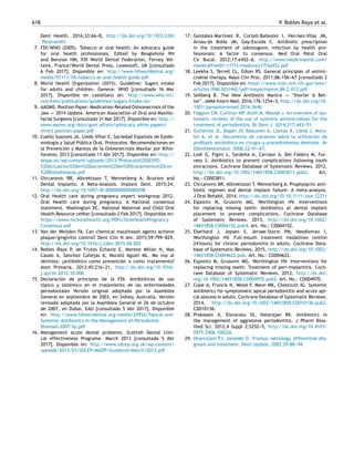 618 P. Robles Raya et al.
Dent Health. 2016;33:66-
-
-8, http://dx.doi.org/10.1922/CDH
Petersen03
7. FDI/WHO (2005). Tobacco or oral health: An advocacy guide
for oral health professionals. Edited by Beaglehole RH
and Benzian HM; FDI World Dental Federation, Ferney Vol-
taire, France/World Dental Press, Lowestoft, UK [consultado
6 Feb 2017]. Disponible en: http://www.fdiworldental.org/
media/91111/fdi-tobacco or oral health-guide.pdf
8. World Health Organization (2015). Guideline: Sugars intake
for adults and children. Geneva: WHO [consultado 16 Mar
2017]. Disponible en castellano en: http://www.who.int/
nutrition/publications/guidelines/sugars intake/es/
9. AAOMS. Position Paper: Medication-Related Osteonecrosis of the
Jaw -
-
-
- 2014 Update. American Association of Oral and Maxillo-
facial Surgeons [consultado 31 Mar 2017]. Disponible en: http://
www.aaoms.org/docs/govt affairs/advocacy white papers/
mronj position paper.pdf
10. Coello Suanzes JA, Lledó Villar E, Sociedad Española de Epide-
miología y Salud Pública Oral. Protocolos. Recomendaciones en
la Prevención y Manejo de la Osteonecrosis Maxilar por Bifos-
fonatos; 2013 [consultado 11 Abr 2017]. Disponible en: http://
sespo.es/wp-content/uploads/2013/Protocolo%20SESPO.
%20Actuacion%20en%20pacientes%20en%20tratamiento%20con
%20Bisfosfonatos.pdf
11. Chrcanovic BR, Albrektsson T, Wennerberg A. Bruxism and
Dental Implants: A Meta-Analysis. Implant Dent. 2015;24,
http://dx.doi.org/10.1097/ID.0000000000000298
12. Oral Health care during pregnancy expert workgroup 2012.
Oral Health care during pregnancy. A National consensus
statement. Washington DC. National Maternal and Child Oral
Health Resource ceNter [consultado 2 Feb 2017]. Disponible en:
https://www.mchoralhealth.org/PDFs/OralHealthPregnancy
Consensus.pdf
13. Van der Weijden FA. Can chemical mouthwash agents achieve
plaque/gingivitis control? Dent Clin N Am. 2015;59:799-
-
-829,
http://dx.doi.org/10.1016/j.cden.2015.06.002
14. Robles Raya P, de Frutos Echaniz E, Moreno Millán N, Mas
Casals A, Sánchez Callejas A, Morató Agustí ML. Me voy al
dentista: ¿antibiótico como prevención o como tratamiento?
Aten Primaria. 2013;45:216-
-
-21, http://dx.doi.org/10.1016/
j.aprim.2012.10.006
15. Declaración de principios de la FDI. Antibióticos de uso
tópico y sistémico en el tratamiento de las enfermedades
periodontales Versión original adoptada por la Asamblea
General en septiembre de 2003, en Sidney, Australia. Versión
revisada adoptada por la Asamblea General el 26 de octubre
de 2007, en Dubai, EAU [consultado 5 Abr 2017]. Disponible
en: http://www.fdiworldental.org/media/24954/Topical-and-
Systemic-Antibiotics-in-the-Management-of-Periodontal-
Diseases-2007-Sp.pdf
16. Management acute dental problems. Scottish Dental clini-
cal effectiveness Programe. March 2013 [consultado 5 Abr
2017]. Disponible en: http://www.sdcep.org.uk/wp-content/
uploads/2013/03/SDCEP+MADP+Guidance+March+2013.pdf
17. González-Martínez R, Cortell-Ballester I, Herráez-Vilas JM,
Arnau-de Bolós JM, Gay-Escoda C. Antibiotic prescription
in the treatment of odontogenic infection by health pro-
fessionals: A factor to consensus. Med Oral Patol Oral
Cir Bucal. 2012;17:e452-
-
-6. http://www.medicinaoral.com/
medoralfree01/v17i3/medoralv17i3p452.pdf
18. Leekha S, Terrell CL, Edson RS. General principles of antimi-
crobial therapy. Mayo Clin Proc. 2011;86:156-
-
-67 [consultado 2
Feb 2017]. Disponible en: https://www.ncbi.nlm.nih.gov/pmc/
articles/PMC3031442/pdf/mayoclinproc 86 2 013.pdf
19. Sellberg B. The New Antibiotic Mantra -
-
-
- ‘Shorter Is Bet-
ter’. JAMA Intern Med. 2016;176:1254-
-
-5, http://dx.doi.org/10.
1001/jamainternmed.2016.3646
20. Faggion CM, Cullinan MP, Atieh M, Wasiak J. An overview of sys-
tematic reviews of the use of systemic antimicrobials for the
treatment of periodontitis. Br Dent J. 2014;217:443-
-
-51.
21. Gutiérrez JL, Bagán JV, Bascones A, Llamas R, Llena J, Mora-
les A, et al. Documento de consenso sobre la utilización de
profilaxis antibiótica en cirugía y procedimientos dentales. Av
Odontoestomatol. 2006;22:41-
-
-67.
22. Lodi G, Figini L, Sardella A, Carrassi A, Del Fabbro M, Fur-
ness S. Antibiotics to prevent complications following tooth
extractions. Cochrane Database of Systematic Reviews. 2012,
http://dx.doi.org/10.1002/14651858.CD003811.pub2. Art.
No.: CD003811.
23. Chrcanovic BR, Albrektsson T, Wennerberg A. Prophylactic anti-
biotic regimen and dental implant failure: A meta-analysis.
J Oral Rehabil. 2014, http://dx.doi.org/10.10.1111/joor.12211
24. Esposito M, Grusovin MG, Worthington HV. Interventions
for replacing missing teeth: Antibiotics at dental implant
placement to prevent complications. Cochrane Database
of Systematic Reviews. 2013, http://dx.doi.org/10.1002/
14651858.CD004152.pub4. Art. No.: CD004152.
25. Eberhard J, Jepsen S, Jervøe-Storm PM, Needleman I,
Worthington HV. Full-mouth treatment modalities (within
24 hours) for chronic periodontitis in adults. Cochrane Data-
base of Systematic Reviews. 2015, http://dx.doi.org/10.1002/
14651858.CD004622.pub. Art. No.: CD004622.
26. Esposito M, Grusovin MG, Worthington HV. Interventions for
replacing missing teeth: Treatment of peri-implantitis. Coch-
rane Database of Systematic Reviews. 2012, http://dx.doi.
org/10.1002/14651858.CD004970.pub5. Art. No.: CD004970.
27. Cope A, Francis N, Wood F, Mann MK, Chestnutt IG. Systemic
antibiotics for symptomatic apical periodontitis and acute api-
cal abscess in adults. Cochrane Database of Systematic Reviews.
2014, http://dx.doi.org/10.1002/14651858.CD010136.pub2.
CD010136.
28. Prakasam A, Elavarasu SS, Natarajan RK. Antibiotics in
the management of aggressive periodontitis. J Pharm Bioa-
llied Sci. 2012;4 Suppl 2:S252-
-
-5, http://dx.doi.org/10.4103/
0975-7406.100226
29. Dhanrajani PJ, Jonaidel O. Trismus: Aetiology, differential dia-
gnosis and treatment. Dent Update. 2002;29:88-
-
-94.
 