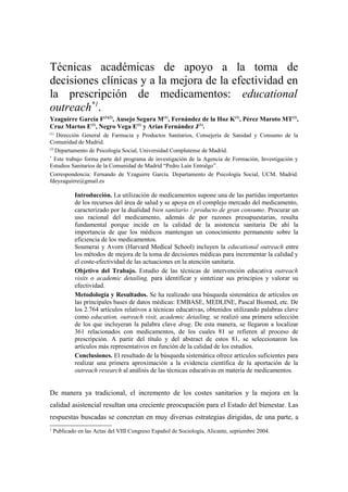 Técnicas académicas de apoyo a la toma de
decisiones clínicas y a la mejora de la efectividad en
la prescripción de medicamentos: educational
outreach*1.
Yzaguirre García F(1)(2), Ausejo Segura M(1), Fernández de la Hoz K(1), Pérez Maroto MT(1),
Cruz Martos E(1), Negro Vega E(1) y Arias Fernández J(1).
(1)
    Dirección General de Farmacia y Productos Sanitarios, Consejería de Sanidad y Consumo de la
Comunidad de Madrid.
(2)
    Departamento de Psicología Social, Universidad Complutense de Madrid.
*
   Este trabajo forma parte del programa de investigación de la Agencia de Formación, Investigación y
Estudios Sanitarios de la Comunidad de Madrid “Pedro Laín Entralgo”.
Correspondencia: Fernando de Yzaguirre García. Departamento de Psicología Social, UCM. Madrid.
fdeyzaguirre@gmail.es

             Introducción. La utilización de medicamentos supone una de las partidas importantes
             de los recursos del área de salud y se apoya en el complejo mercado del medicamento,
             caracterizado por la dualidad bien sanitario / producto de gran consumo. Procurar un
             uso racional del medicamento, además de por razones presupuestarias, resulta
             fundamental porque incide en la calidad de la asistencia sanitaria De ahí la
             importancia de que los médicos mantengan un conocimiento permanente sobre la
             eficiencia de los medicamentos.
             Soumerai y Avorn (Harvard Medical School) incluyen la educational outreach entre
             los métodos de mejora de la toma de decisiones médicas para incrementar la calidad y
             el coste-efectividad de las actuaciones en la atención sanitaria.
             Objetivo del Trabajo. Estudio de las técnicas de intervención educativa outreach
             visits o academic detailing, para identificar y sintetizar sus principios y valorar su
             efectividad.
             Metodología y Resultados. Se ha realizado una búsqueda sistemática de artículos en
             las principales bases de datos médicas: EMBASE, MEDLINE, Pascal Biomed, etc. De
             los 2.764 artículos relativos a técnicas educativas, obtenidos utilizando palabras clave
             como education, outreach visit, academic detailing, se realizó una primera selección
             de los que incluyeran la palabra clave drug. De esta manera, se llegaron a localizar
             361 relacionados con medicamentos, de los cuales 81 se refieren al proceso de
             prescripción. A partir del título y del abstract de estos 81, se seleccionaron los
             artículos más representativos en función de la calidad de los estudios.
             Conclusiones. El resultado de la búsqueda sistemática ofrece artículos suficientes para
             realizar una primera aproximación a la evidencia científica de la aportación de la
             outreach research al análisis de las técnicas educativas en materia de medicamentos.


De manera ya tradicional, el incremento de los costes sanitarios y la mejora en la
calidad asistencial resultan una creciente preocupación para el Estado del bienestar. Las
respuestas buscadas se concretan en muy diversas estrategias dirigidas, de una parte, a
1
    Publicado en las Actas del VIII Congreso Español de Sociología, Alicante, septiembre 2004.
 