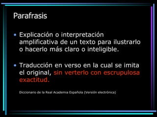 Parafrasis
• Explicación o interpretación
amplificativa de un texto para ilustrarlo
o hacerlo más claro o inteligible.
• Traducción en verso en la cual se imita
el original, sin verterlo con escrupulosa
exactitud.
Diccionario de la Real Academia Española (Versión electrónica)

 