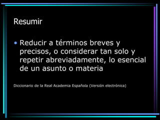 Resumir
• Reducir a términos breves y
precisos, o considerar tan solo y
repetir abreviadamente, lo esencial
de un asunto o materia
Diccionario de la Real Academia Española (Versión electrónica)

 