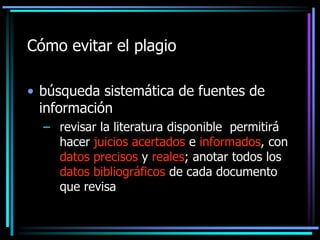 Cómo evitar el plagio
• búsqueda sistemática de fuentes de
información
– revisar la literatura disponible permitirá
hacer juicios acertados e informados, con
datos precisos y reales; anotar todos los
datos bibliográficos de cada documento
que revisa

 
