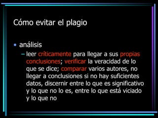 Cómo evitar el plagio
• análisis
– leer críticamente para llegar a sus propias
conclusiones; verificar la veracidad de lo
que se dice; comparar varios autores, no
llegar a conclusiones si no hay suficientes
datos, discernir entre lo que es significativo
y lo que no lo es, entre lo que está viciado
y lo que no

 
