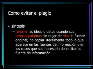 Cómo evitar el plagio
• síntesis
– resumir las ideas o datos usando sus
propias palabras sin dejar de citar la fuente
original; no copiar literalmente todo lo que
aparece en las fuentes de información y en
los casos que sea necesario debe citar su
fuente de información

 