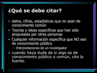 ¿Qué se debe citar?
• datos, cifras, estadísticas que no sean de
conocimiento común
• Teorías o ideas específicas que han sido
propuestas por otras personas
• Cualquier información específica que NO sea
de conocimiento público
– Interpretaciones de un investigador

• cuando haya duda de si algo es de
conocimiento público o común, cite la
fuente.

 