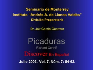 Seminario de Monterrey
Instituto “Andrés A. de Llanos Valdés”
División Preparatoria
Dr. Jair García-Guerrero

Picaduras
Richard Connif

Discover En Español
Julio 2003. Vol. 7, Núm. 7: 54-62.

 