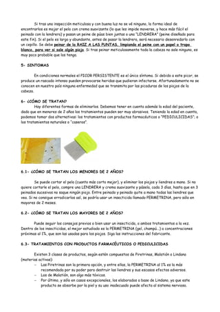 Si tras una inspección meticulosa y con buena luz no se vé ninguno, la forma ideal de
encontrarlos es mojar el pelo con crema suavizante (lo que les impide moverse, y hace más fácil el
peinado con la lendrera) y pasan un peine de púas bien juntas o una “LENDRERA” (peine diseñado para
este fin). Si el pelo es largo y abundante, antes de pasar la lendrera, será necesario desenredarlo con
un cepillo. Se debe peinar de la RAIZ A LAS PUNTAS, limpiando el peine con un papel o trapo
blanco, para ver si sale algún piojo. Si tras peinar meticulosamente toda la cabeza no sale ninguno, es
muy poco probable que los tenga.

5- SINTOMAS

        En condiciones normales el PICOR PERSISTENTE es el único síntoma. Si debido a este picor, se
produce un rascado intenso pueden provocarse heridas que pudieran infectarse. Afortunadamente no se
conocen en nuestro país ninguna enfermedad que se transmita por las picaduras de los piojos de la
cabeza.

6- ¿CÓMO SE TRATAN?
        Hay diferentes formas de eliminarlos. Debemos tener en cuenta además la edad del paciente,
dado que en menores de 2 años los tratamientos pueden ser muy abrasivos. Teniendo la edad en cuenta,
podemos tomar dos alternativas: los tratamientos con productos farmacéuticos o “PEDICULICIDAS”; o
los tratamientos naturales o “caseros”.




6.1- ¿CÓMO SE TRATAN LOS MENORES DE 2 AÑOS?

        Se puede cortar el pelo (cuanto más corto mejor), y eliminar los piojos y liendres a mano. Si no
quiere cortarle el pelo, compre una LENDRERA y crema suavizante y pásela, cada 3 días, hasta que en 3
peinados sucesivos no saque ningún piojo. Entre peinado y peinado quite a mano todas las liendres que
vea. Si no consigue erradicarlos así, se podría usar un insecticida llamado PERMETRINA, pero sólo en
mayores de 2 meses.

6.2- ¿CÓMO SE TRATAN LOS MAYORES DE 2 AÑOS?

       Puede seguir los consejos previos o bien usar un insecticida, o ambos tratamientos a la vez.
Dentro de los insecticidas, el mejor estudiado es la PERMETRINA (gel, champú...) a concentraciones
próximas al 1%, que son las usadas para los piojos. Siga las instrucciones del fabricante.

6.3- TRATAMIENTOS CON PRODUCTOS FARMACÉUTICOS O PEDICULICIDAS

       Existen 3 clases de productos, según estén compuestos de Piretrinas, Malatión o Lindano
(materias activas):
       − Las Piretrinas son la primera opción, y entre ellas, la PERMETRINA al 1% es la más
           recomendada por su poder para destruir las liendres y sus escasos efectos adversos.
       − Los de Malatión, son algo más tóxicos.
       − Por último, y sólo en casos excepcionales, los elaborados a base de Lindano, ya que este
           producto se absorbe por la piel y su uso inadecuado puede afecta al sistema nervioso.
 