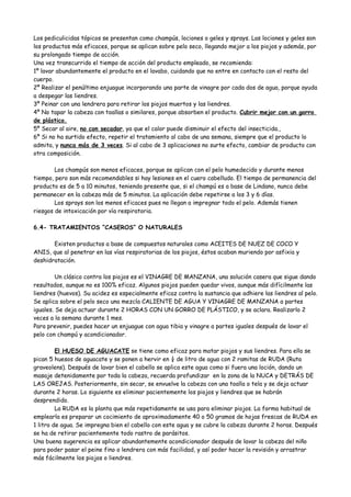 Los pediculicidas tópicos se presentan como champús, lociones o geles y sprays. Las lociones y geles son
los productos más eficaces, porque se aplican sobre pelo seco, llegando mejor a los piojos y además, por
su prolongado tiempo de acción.
Una vez transcurrido el tiempo de acción del producto empleado, se recomienda:
1º lavar abundantemente el producto en el lavabo, cuidando que no entre en contacto con el resto del
cuerpo.
2º Realizar el penúltimo enjuague incorporando una parte de vinagre por cada dos de agua, porque ayuda
a despegar las liendres.
3º Peinar con una lendrera para retirar los piojos muertos y las liendres.
4º No tapar la cabeza con toallas o similares, porque absorben el producto. Cubrir mejor con un gorro
de plástico.
5º Secar al aire, no con secador, ya que el calor puede disminuir el efecto del insecticida.,
6º Si no ha surtido efecto, repetir el tratamiento al cabo de una semana, siempre que el producto lo
admita, y nunca más de 3 veces. Si al cabo de 3 aplicaciones no surte efecto, cambiar de producto con
otra composición.

        Los champús son menos eficaces, porque se aplican con el pelo humedecido y durante menos
tiempo, pero son más recomendables si hay lesiones en el cuero cabelludo. El tiempo de permanencia del
producto es de 5 a 10 minutos, teniendo presente que, si el champú es a base de Lindano, nunca debe
permanecer en la cabeza más de 5 minutos. La aplicación debe repetirse a los 3 y 6 días.
        Los sprays son los menos eficaces pues no llegan a impregnar todo el pelo. Además tienen
riesgos de intoxicación por vía respiratoria.

6.4- TRATAMIENTOS “CASEROS” O NATURALES

       Existen productos a base de compuestos naturales como ACEITES DE NUEZ DE COCO Y
ANIS, que al penetrar en las vías respiratorias de los piojos, éstos acaban muriendo por asfixia y
deshidratación.

         Un clásico contra los piojos es el VINAGRE DE MANZANA, una solución casera que sigue dando
resultados, aunque no es 100% eficaz. Algunos piojos pueden quedar vivos, aunque más difícilmente las
liendres (huevos). Su acidez es especialmente eficaz contra la sustancia que adhiere las liendres al pelo.
Se aplica sobre el pelo seco una mezcla CALIENTE DE AGUA Y VINAGRE DE MANZANA a partes
iguales. Se deja actuar durante 2 HORAS CON UN GORRO DE PLÁSTICO, y se aclara. Realizarlo 2
veces a la semana durante 1 mes.
Para prevenir, puedes hacer un enjuague con agua tibia y vinagre a partes iguales después de lavar el
pelo con champú y acondicionador.

         El HUESO DE AGUACATE se tiene como eficaz para matar piojos y sus liendres. Para ello se
pican 5 huesos de aguacate y se ponen a hervir en ¼ de litro de agua con 2 ramitas de RUDA (Ruta
graveolens). Después de lavar bien el cabello se aplica este agua como si fuera una loción, dando un
masaje detenidamente por toda la cabeza, recuerda profundizar en la zona de la NUCA y DETRÁS DE
LAS OREJAS. Posteriormente, sin secar, se envuelve la cabeza con una toalla o tela y se deja actuar
durante 2 horas. Lo siguiente es eliminar pacientemente los piojos y liendres que se habrán
desprendido.
         La RUDA es la planta que más repetidamente se usa para eliminar piojos. La forma habitual de
emplearla es preparar un cocimiento de aproximadamente 40 o 50 gramos de hojas frescas de RUDA en
1 litro de agua. Se impregna bien el cabello con este agua y se cubre la cabeza durante 2 horas. Después
se ha de retirar pacientemente todo rastro de parásitos.
Una buena sugerencia es aplicar abundantemente acondicionador después de lavar la cabeza del niño
para poder pasar el peine fino o lendrera con más facilidad, y así poder hacer la revisión y arrastrar
más fácilmente los piojos o liendres.
 