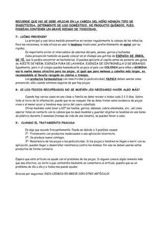 RECUERDE QUE NO SE DEBE APLICAR EN LA CABEZA DEL NIÑO NINGÚN TIPO DE
INSECTICIDA, DETERGENTE DE USO DOMÉSTICO, NI PRODUCTO QUÍMICO, PUES
PODRÍAN CONTENER UN GRAVE RIESGO DE TOXICIDAD.

7- ¿CÓMO PREVENIR?
         La principal y casi única medida preventiva es revisar regularmente la cabeza de los niños/as.
Para las revisiones, lo más eficaz es usar la lendrera tradicional, preferiblemente de metal, por su
rigidez.
         Es importante evitar el intercambio de adornos del pelo, peines, gorros y bufandas.
         Como prevención también se puede colocar en el champú una gotitas de ESENCIA DE ÁRBOL
DE TÉ, que lo podéis encontrar en herbolarios. O puedes aplicarle al cepillo antes de peinarle una gotas
de ACEITE DE NEEM, ESENCIA PURA DE LAVANDA, ESENCIA DE CINTRONELLA O DE GERANIO.
Igualmente, para ir al colegio puedes humedecerle un poco el pelo con COLONIA para niños o GOMINA,
eso lo vuelve menos atractivo para los piojos, al igual que para melenas y cabellos más largos, es
recomendable el llevarlo recogido en coletas o trenzas.
         Los productos farmacéuticos con insecticidas (o pediculicidas), NUNCA deben usarse como
prevención, sólo cuando estemos seguros de que hay piojos.

8- SI LOS PIOJOS RECUPERADOS NO SE MUEVEN ¿ES NECESARIO HACER ALGO MÁS?

        Cuando hay varios casos en una clase o familia se debe revisar a todos cada 2 ó 3 días. Sobre
todo al inicio de la infestación, puede que no se rasquen. No se debe tratar salvo evidencia de piojos
vivos o al menor picor y liendres muy cerca del cuero cabelludo.
        Otras medidas como lavar a 60º las toallas, gorros, sábanas, cubre almohadas, etc., así como
aspirar telas en contacto con la cabeza que no sean lavables y guardar objetos no lavables en una bolsa
de plástico durante 2 semanas (tiempo de vida de una liendre), se pueden llevar a cabo.

9- CUANDO EL TRATAMIENTO FRACASA

        Es algo que sucede frecuentemente. Puede se debido a 3 posibles causas:
        1º- Tratamiento con productos inadecuados o una aplicación incorrecta.
        2º- Se produce nuevo contagio.
        3º- Resistencia de los piojos a los pediculicidas. Si los piojos o liendres no llegan a morir con su
aplicación, pueden llegar a desarrollar resistencia contra los mismos. Por eso no deben usarse estos
productos de forma rutinaria.


Espero que este artículo os ayude con el problema de los piojos. Si alguien conoce algún remedio más
que sea efectivo, os invito a que contestéis mediante un comentario al artículo, puesto que es un
problema de día a día y a todos nos puede ayudar.

Gracias por seguirnos, ¡NOS LEEMOS EN BREVE CON OTRO ARTÍCULO!
 