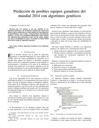 1
Predicci´on de posibles equipos ganadores del
mundial 2014 con algoritmos gen´eticos
J. Saraguro1
R. Le´on2
H. Paz3
Resumen—En este art´ıculo se da una explici´on de los
algoritmos gen´eticos, y de los distintos m´etodos que existen para
generar nuevas poblaciones asi como tambi´en los mecanismos de
evaluci´on(Fitness) para evaluar el funcionmiento del algoritmo
gen´etico y en base a la recopilaci´on bibliogr´aﬁca poder realizar
una aplicaci´on para determinar cuales son los cuatro equipos
con mayor probabilidad de ganar el mundial de f´utbol Brasil
2014 con la ayuda de algoritmos gen´eticos.
Index Terms—Fitness, Algoritmos Gen´eticos, Cruce, Mutaci´on,
Poblaci´on.
I. INTRODUCCI ´ON
EN el presente articulo con la ayuda de algoritmos
gen´eticos se pretende determinar las cuatro equipos del
mundial 2014 con mayor posibilidad de convertirse en el
ganador. Para obtener este objetivo se describir´a conceptos
b´asicos acerca de los algoritmos gen´eticos como tambi´en su
funcionamiento y utilizaci´on en la rama de la inteligencia
artiﬁcial. Esta predicci´on se la realizar´a mediante el uso de
una aplicaci´on pr´actica la cual ser´a desarrollada en el lenguaje
de programaci´on Java con la ayuda de la librer´ıa JGAP.
II. ALGORITMOS GEN ´ETICOS
Una de las capacidades de los seres humanos es tener la
posibilidad de predecir el comportamiento del entorno que lo
rodea, tal como lo pretende realizar la inteligencia artiﬁcial.
Como parte de la inteligencia artiﬁcial est´an presentes los
algoritmos gen´eticos, que hoy en d´ıa son muy utilizados para
resolver m´ultiples problemas del mundo real. Son algoritmos
de b´usqueda basados en la mec´anica de la selecci´on natural
y de la gen´etica.[2]
Para obtener la soluci´on estos algoritmos utilizan la
informaci´on hist´orica para encontrar nuevos puntos de vista
de una soluci´on ´optima del problema planteado, o la mejora
de los resultados.
El funcionamiento de un algoritmo gen´etico trata que
en cada generaci´on se crea un conjunto nuevo de cadenas
1J. Saraguro, Universidad Nacional de Loja, Loja, Ecuador jlsaragu-
rop@unl.edu.ec
2R. Le´on, Universidad Nacional de Loja, Loja, Ecuador
mrleonr@unl.edu.ec
3Tutor. H. Paz, Universidad Nacional de Loja, Loja, Ecuador
hpaz@unl.edu.ec
utilizando bits y partes m´as adecuadas del progenitor. Este
proceso aleatorio no resulta nada f´acil o simple.
Entonces estos algoritmos est´an basados en conocimientos
de la evoluci´on biol´ogica, ya que en esta evoluci´on se llevan a
cabo a base de interacciones locales entre individuos, y entre
estos y lo que les rodea, ya sea por conseguir recursos como:
comida, agua y refugio y la persona que atraiga mas personas
a perseguir su meta ser´a el que tenga mas probabilidad de
supervivencia.
Por tanto, cuando Holland se enfrent´o a los algoritmos
gen´eticos, los objetivos de su investigaci´on fueron dos:
1. Imitar los procesos adaptativos de los sistemas naturales.
2. Dise˜nar sistemas artiﬁciales (normalmente programas)
que retengan los mecanismos importantes de los
sistemas naturales.
Podemos considerar que los algoritmos gen´eticos tienen, al
menos, estos elementos en com´un:
Poblaciones de cromosomas
Selecci´on en base a su capacidad
Cruces para producir descendencia nueva
Mutaci´on aleatoria de la nueva descendencia.
II-A. Algoritmos gen´eticos simples
El Algoritmo Gen´etico Simple, tambi´en denominado
Can´onico, se representa en la ﬁgura 1, se necesita una codi-
ﬁcaci´on o representaci´on del problema, que resulte adecuada
al mismo.
Figura 1. Pseudoc´odigo de un Algoritmo Gen´etico Simple
Adem´as se requiere una funci´on de ajuste o adaptaci´on
al problema, la cual asigna un n´umero real a cada posible
 