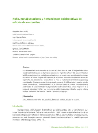 Koha, metabuscadores y herramientas colaborativas de
edición de contenidos


Miguel Calvo Lázaro
Analista funcional. Xercode Media Software S.L.


Juan Romay Sieira
Analista programador. Xercode Media Software S.L.


José Vicente Piñeiro Vázquez
Técnico de sistemas. Consorcio de Bibliotecas Universitarias de Galicia.


Ignacio Alonso Martín
Bibliotecario. Fervenzas Xestión Cultural S.L.


José Enrique Quintáns Míguez
Bibliotecario. Servizo do Sistema de Bibliotecas, Consellería de Cultura e Turismo, Xunta de Galicia.




                       Resumen

                       La Consellería de Cultura e Turismo de la Xunta de Galicia inicia en 2006 un proyecto de automa-
                       tización de bibliotecas con el objetivo de seleccionar e implantar software 2.0 que permita situar
                       la biblioteca pública como mediadora cualificada entre el usuario y sus necesidades informativas,
                       educativas, de formación y de ocio. Después de un proceso evaluativo de diferentes SIGB se es-
                       coge Koha, tras estabilizarlo y personalizarlo se inicia su implantación en bibliotecas públicas y
                       especializadas. En esta comunicación se analiza la respuesta de bibliotecarios y usuarios ante las
                       nuevas herramientas y funcionalidades 2.0. Se describen carencias, nuevas funcionalidades y
                       posibilidades de cada módulo del SIGB y se detallan las líneas de trabajo para la integración de la
                       búsqueda federada en Koha y una herramienta colaborativa que permita a los usuarios editar y
                       moderar contenidos con licencias Creative Commons o Copyright.

                       Palabras clave

                       Koha, Metabuscador, OPAC 2.0, Catálogo, Bibliotecas públicas, Estudio de usuarios.


Introducción

       El programa de automatización de bibliotecas que está llevando a cabo la Consellería de Cul-
tura e Turismo de la Xunta de Galicia se inicia en el año 2006, cuando se evalúa la situación de las
bibliotecas integradas en la Rede de Bibliotecas de Galicia (RBGA). Los resultados, variados y dispares,
presentan una serie de rasgos comunes: presencia de varios software de gestión, módulos y cumpli-
miento de estándares parciales, OPAC 1.0...



                                                                                      V Congreso Nacional de Bibliotecas Públicas. Gijón, 2010
 