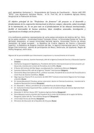 prof. Aghabekian Hovhannes S., Vicepresidente del Consejo de Coordinación -. Rector ANO VPO
"RITiU", Ivan Mijailovich Selivanov Rector, el Dr. Fixit AG, de la Academia Agrícola Nizhny
Novgorod de la Federación de Rusia.
El objetivo principal de las "Profesiones sin fronteras" del proyecto es el desarrollo y
fortalecimiento de la cooperación internacional en diversos campos: educación, salud, tecnología
de la información, etc. Es un paso más en el fortalecimiento de las alianzas internacionales,
facilitó el intercambio de buenas prácticas, ideas científicas avanzadas, investigación y
experiencia en el trabajo con los jóvenes.
A la conferencia asistieron representantes de varios países extranjeros de América del Sur -Perú,
de los países asiáticos - Universidad Estatal Tszisiysky (China), la Universidad Estatal de Taraz de
MK Dulati (Kazajstán), el kazajo Universidad Nacional Agraria, Universidad Técnica de Almaty
(Kazajstán) de países europeos - la República de Croacia (Agencia de Ciencia y Educación
Superior), la República de Bulgaria (Instituto del Mar, la Agencia Internacional para el Turismo,
Burgas Free University) además de participantes de Moscú, Bielorrusia, de Ulyanovsk. Región de
Nizhny Novgorod, entre otros.
Algunas de las personalidades que intervinieron y expresaron su reconocimiento en el evento:
 El doctor en ciencias, Jasmine Havrenyuk, Jefe de la Agencia Croata de Ciencias y Educación Superior
(Croacia)
 Hovhannes Sergeyevich Ogabekyana, Presidente del Centro Internacional para la Comunicación y el
Desarrollo, miembro de la Unión de Periodistas de la URSS, (Rusia)
 El Rector del Instituto del Mar Negro, eurodiputada Dra. Lyubchevoy Maroussi (Bulgaria)
 Svetoslav Dobreva PhD, Jefe de la Agencia "Solveks" Internacional (Bulgaria)
 Storonenko Maya Gennadievna Ph.D., profesor asociado, Presidente de la sección de Chuvashia de la
Unión Rusa de Jóvenes Científicos, (Rusia)
 Olga Ergunova Titovna Ph.D, vicerrector de ANO VPO "Instituto Universitario Regional de Tecnología
y Gestión (Rusia)
 Dr. Kanata Maratovich Tireulova, primer vicerrector, doctor en Ciencias Económicas, miembro de la
Academia Nacional de Ciencias (Kazajstán)
 Dr. Alexander L. Wilson, presidente de la Sociedad Rusa de biotecnólogos (Rusia)
 Dr. Vasily Ovchinnikov Gayanovich Rais, académico de la Academia Rusa de Ciencias Agrícolas Pyotr
Prohorenko (Rusia)
 Alexander G. MrFixit, Rector VPO "Academia Agrícola Nizhny (Novgorod )
 Elena Belyaeva Jurevny miembro del Presidium de la Unión de Periodistas de la región de Nizhny
Novgorod, Editor Jefe de "Tierra Nizhny Novgorod"(Novgorod )
 Universidad Técnica de Almaty (Kazajstán)
 Ministerio de Educación de la Republica de Chuvasia (Rusia)
 