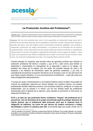 Asociación Científica de Expertos en Seguridad y Salud Laboral de Andalucía
Registro Asociaciones y Científico Sanitario 41-1-8.492 y 104
1
La Protección Jurídica del Profesional1
:
PALABRAS CLAVE = FUNCIONES SUPERIORES BÁSICAS PARA LA INTEGRACIÓN, INTERESES EMPRESARIALES CONTRAPUESTOS, ENCOMIENDA
LEGAL DE UN BIEN JURÍDICO DE CARÁCTER PÚBLICO-GENERAL-CONSTITUCIONAL, IMPRECISIÓN DE LAS GARANTIAS, QUÉ HACER…
Extracto: No hay otra profesión que como la del especialista en prevención tenga como eje la
defensa de los derechos laborales de los trabajadores, limitando el poder unilateral de la empresa:
jornada, descansos, ritmo de trabajo, turnos, nocturnidad, protección adaptada a los sensibles y
temporales, prevención de riesgos psicosociales, y en general de los derivados de los factores
organizacionales, mutua adecuación persona-puesto observada desde la selección y readaptación
del personal y la correcta concepción y organización del puesto y de los lugares de trabajo... ¿Pero
cuáles son las garantías que arbitra la legislación para realizar una función tal que entronca, entre
otros, con el derecho fundamental a la vida y a la integridad física (artículo 15 CE)?...
Cuando pensaba en organizar esta jornada sobre las garantías jurídicas que articulan la
protección profesional del técnico o experto, y que al fin y cabo sirven para facilitar su
objetividad e imparcialidad en salvaguarda de la seguridad y salud en el trabajo, me
pasaban dos cosas por la cabeza: por una parte, los actuales tiempos de crisis y de
despidos y los defectos de información sobre las garantías existentes, y por otra, la
necesidad de promocionar la posición del técnico en la empresa, pues no veo otra forma de
que mejore nuestra disciplina, si no es promocionando al profesional... y para ello antes que
nada protegiéndolo adecuadamente...
Y aunque sin duda, la Administración y los Poderes Públicos tienen el deber inexcusable de
remover los obstáculos, debemos ser críticos también con nosotros mismos. Los propios
profesionales también debemos promover una conciencia colectiva, configurar un cuerpo de
profesionales, que se ampare a sí mismo, por ahí han pasado todas las profesiones
tradicionales para la defensa de su ejercicio, para impulsar su promoción a nivel social, su
desarrollo formativo, etc.
Al fin y al cabo los que podríamos llamar verdaderos “riesgos” del profesional de la
prevención, son los derivados de la propia encomienda legal de proteger derechos de
interés general, que el profesional debe promover pero que la empresa tiene la
obligación de implantar, así como los que derivan de nuestra conciencia y código
deontológico a poner en práctica para ello; encomienda legal que puede chocar con el
1 Artículo inspirado en la ponencia: "Garantías Jurídicas para el Ejercicio Profesional” de la jornada celebrada, con vocación
de repetición, por la Asociación Científica de Expertos en Seguridad y Salud Laboral de Andalucía “Presiones y Represalias
versus Garantías Profesionales”.
 